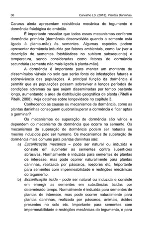 30 Carvalho LB. (2013). Plantas Daninhas
Carurus ainda apresentam resistência mecânica do tegumento e
dormência fisiológica do embrião.
É importante ressaltar que todos esses mecanismos conferem
dormência primária (dormência desenvolvida quando a semente está
ligada à planta-mãe) às sementes. Algumas espécies podem
apresentar dormência induzida por fatores ambientais, como luz (ver a
descrição de sementes fotoblásticas no subitem subsequente) e
temperatura, sendo consideradas como fatores de dormência
secundária (semente não mais ligada à planta-mãe).
A dormência é importante para manter um montante de
dissemínulos viáveis no solo que serão fonte de infestações futuras e
sobrevivência das populações. A principal função da dormência é
permitir que as populações possam sobreviver a longos períodos de
condições adversas ou que sejam disseminadas por tempo bastante
longo, aumentando a área de distribuição geográfica da planta (Pitelli e
Pitelli, 2008). Veja detalhes sobre longevidade no capítulo 3.
Conhecendo as causas ou mecanismos de dormência, como as
plantas daninhas conseguem quebrar/superar a dormência e ficar aptas
a germinar?
Os mecanismos de superação de dormência são vários e
dependem do mecanismo de dormência que ocorre na semente. Os
mecanismos de superação de dormência podem ser naturais ou
mesmo induzidos pelo ser humano. Os mecanismos de superação de
dormência mais comuns para plantas daninhas são:
a) Escarificação mecânica – pode ser natural ou induzida e
consiste em submeter as sementes contra superfícies
abrasivas. Normalmente é induzida para sementes de plantas
de interesse, mas pode ocorrer naturalmente para plantas
daninhas, realizada por pássaros, roedores etc. Importante
para sementes com impermeabilidade e restrições mecânicas
do tegumento;
b) Escarificação ácida - pode ser natural ou induzida e consiste
em emergir as sementes em substâncias ácidas por
determinado tempo. Normalmente é induzida para sementes de
plantas de interesse, mas pode ocorrer naturalmente para
plantas daninhas, realizada por pássaros, animais, ácidos
presentes no solo etc. Importante para sementes com
impermeabilidade e restrições mecânicas do tegumento, e para
 