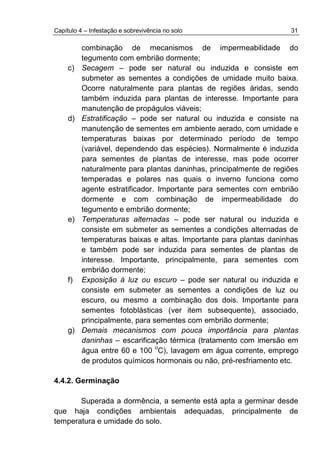 Capítulo 4 – Infestação e sobrevivência no solo 31
combinação de mecanismos de impermeabilidade do
tegumento com embrião dormente;
c) Secagem – pode ser natural ou induzida e consiste em
submeter as sementes a condições de umidade muito baixa.
Ocorre naturalmente para plantas de regiões áridas, sendo
também induzida para plantas de interesse. Importante para
manutenção de propágulos viáveis;
d) Estratificação – pode ser natural ou induzida e consiste na
manutenção de sementes em ambiente aerado, com umidade e
temperaturas baixas por determinado período de tempo
(variável, dependendo das espécies). Normalmente é induzida
para sementes de plantas de interesse, mas pode ocorrer
naturalmente para plantas daninhas, principalmente de regiões
temperadas e polares nas quais o inverno funciona como
agente estratificador. Importante para sementes com embrião
dormente e com combinação de impermeabilidade do
tegumento e embrião dormente;
e) Temperaturas alternadas – pode ser natural ou induzida e
consiste em submeter as sementes a condições alternadas de
temperaturas baixas e altas. Importante para plantas daninhas
e também pode ser induzida para sementes de plantas de
interesse. Importante, principalmente, para sementes com
embrião dormente;
f) Exposição à luz ou escuro – pode ser natural ou induzida e
consiste em submeter as sementes a condições de luz ou
escuro, ou mesmo a combinação dos dois. Importante para
sementes fotoblásticas (ver item subsequente), associado,
principalmente, para sementes com embrião dormente;
g) Demais mecanismos com pouca importância para plantas
daninhas – escarificação térmica (tratamento com imersão em
água entre 60 e 100
o
C), lavagem em água corrente, emprego
de produtos químicos hormonais ou não, pré-resfriamento etc.
4.4.2. Germinação
Superada a dormência, a semente está apta a germinar desde
que haja condições ambientais adequadas, principalmente de
temperatura e umidade do solo.
 