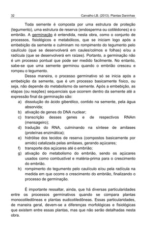 32 Carvalho LB. (2013). Plantas Daninhas
Toda semente é composta por uma estrutura de proteção
(tegumento), uma estrutura de reserva (endosperma ou cotilédones) e o
embrião. A germinação é entendida, nesta obra, como o conjunto de
processos, fisiológicos e metabólicos, que se iniciam logo após a
embebição da semente e culminam no rompimento do tegumento pelo
caulículo (que se desenvolverá em caules/colmos e folhas) e/ou a
radícula (que se desenvolverá em raízes). Portanto, a germinação não
é um processo pontual que pode ser medido facilmente. No entanto,
sabe-se que uma semente germinou quando o embrião cresceu e
rompeu o tegumento.
Dessa maneira, o processo germinativo só se inicia após a
embebição da semente, que é um processo basicamente físico, ou
seja, não depende do metabolismo da semente. Após a embebição, as
etapas (ou reações) sequenciais que ocorrem dentro da semente até a
expressão final da germinação são:
a) dissolução do ácido giberélico, contido na semente, pela água
absorvida;
b) ativação de genes do DNA nuclear;
c) transcrição desses genes e de respectivos RNAm
(mensageiro);
d) tradução do RNA, culminando na síntese de amilases
(proteínas enzimática);
e) hidrólise dos tecidos de reserva (compostos basicamente por
amido) catalizada pelas amilases, gerando açúcares;
f) transporte dos açúcares até o embrião;
g) ativação do metabolismo do embrião, sendo os açúcares
usados como combustível e matéria-prima para o crescimento
do embrião.
h) rompimento do tegumento pelo caulículo e/ou pela radícula na
medida em que ocorre o crescimento do embrião, finalizando o
processo de germinação.
É importante ressaltar, ainda, que há diversas particularidades
entre os processos germinativos quando se compara plantas
monocotiledôneas e plantas eudicotiledôneas. Essas particularidades,
de maneira geral, devem-se a diferenças morfológicas e fisiológicas
que existem entre essas plantas, mas que não serão detalhadas nesta
obra.
 