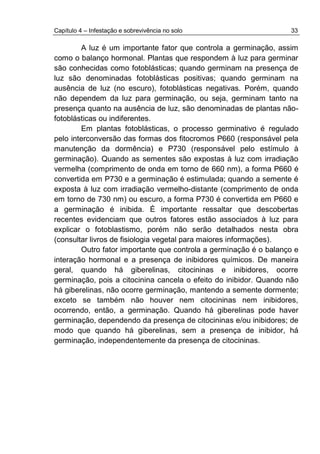 Capítulo 4 – Infestação e sobrevivência no solo 33
A luz é um importante fator que controla a germinação, assim
como o balanço hormonal. Plantas que respondem à luz para germinar
são conhecidas como fotoblásticas; quando germinam na presença de
luz são denominadas fotoblásticas positivas; quando germinam na
ausência de luz (no escuro), fotoblásticas negativas. Porém, quando
não dependem da luz para germinação, ou seja, germinam tanto na
presença quanto na ausência de luz, são denominadas de plantas não-
fotoblásticas ou indiferentes.
Em plantas fotoblásticas, o processo germinativo é regulado
pelo interconversão das formas dos fitocromos P660 (responsável pela
manutenção da dormência) e P730 (responsável pelo estímulo à
germinação). Quando as sementes são expostas à luz com irradiação
vermelha (comprimento de onda em torno de 660 nm), a forma P660 é
convertida em P730 e a germinação é estimulada; quando a semente é
exposta à luz com irradiação vermelho-distante (comprimento de onda
em torno de 730 nm) ou escuro, a forma P730 é convertida em P660 e
a germinação é inibida. É importante ressaltar que descobertas
recentes evidenciam que outros fatores estão associados à luz para
explicar o fotoblastismo, porém não serão detalhados nesta obra
(consultar livros de fisiologia vegetal para maiores informações).
Outro fator importante que controla a germinação é o balanço e
interação hormonal e a presença de inibidores químicos. De maneira
geral, quando há giberelinas, citocininas e inibidores, ocorre
germinação, pois a citocinina cancela o efeito do inibidor. Quando não
há giberelinas, não ocorre germinação, mantendo a semente dormente;
exceto se também não houver nem citocininas nem inibidores,
ocorrendo, então, a germinação. Quando há giberelinas pode haver
germinação, dependendo da presença de citocininas e/ou inibidores; de
modo que quando há giberelinas, sem a presença de inibidor, há
germinação, independentemente da presença de citocininas.
 