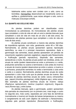 38 Carvalho LB. (2013). Plantas Daninhas
totalmente sobre outras sem contato com o solo, como as
bromélias. Hemiepífitas desenvolvem-se inicialmente como as
epífitas e, posteriormente, suas raízes atingem o solo, como o
mata-pau (Caussopa schotii).
5.4. QUANTO AO CICLO DE VIDA
As plantas daninhas podem ser classificadas como
monocárpicas ou policárpicas. As monocárpicas são plantas anuais
(que completam o ciclo de vida em até um ano) e plantas bianuais (que
completam o ciclo de vida em mais de um ano e até dois anos). As
policárpicas são plantas perenes (que completam o ciclo de vida em
mais de dois anos).
As plantas anuais constituem a maioria das plantas daninhas
de importância agrícola, com ciclo, geralmente, entre 40 e 160 dias.
Normalmente, as plantas anuais apresentam apenas reprodução
seminífera, ou esse é o principal mecanismo reprodutivo. Após a
germinação das sementes, essas plantas apresentam um período de
crescimento vegetativo (período vegetativo), seguido pelo florescimento
e frutificação (período reprodutivo), dispersão das sementes,
senescência e morte. As plantas anuais podem ser divididas, ainda, em
anuais de verão (podem desenvolver-se entre a primavera e o verão,
produzindo sementes no outono e terminando o ciclo antes do inverno)
e anuais de inverno (podem desenvolver-se entre o outono, o inverno e
a primavera, produzindo sementes no verão e terminando o ciclo entre
o verão e o outono). Normalmente, plantas daninhas anuais de verão
apresentam o ciclo mais curto que as plantas anuais de inverno. São
exemplos de plantas daninhas anuais de verão: caruru (Amaranthus
spp., papuã (Urochloa plantaginea), milhã (Digitaria spp.), entre outras.
São exemplos de plantas daninhas anuais de inverno: nabiça
(Raphanus raphanistrum), mentruz (Lepidium virginicum), língua-de-
vaca (Rumex spp.), entre outras.
As plantas bianuais, após a germinação, podem apresentam
dois períodos de crescimento (um no primeiro ano, mais longo, e outro
no segundo ano, mais curto), separados por uma fase de dormência
(normalmente o inverno) em função de baixas temperaturas ou mesmo
o congelamento do solo (com objetivo de estimular o florescimento),
seguidos pelo período reprodutivo (florescimento e frutificação),
 