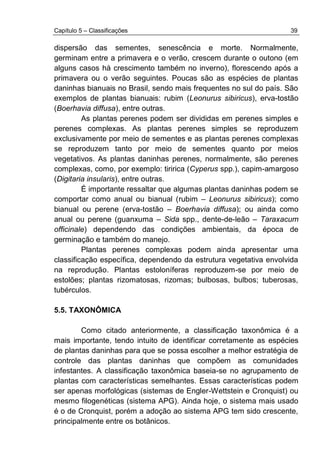 Capítulo 5 – Classificações 39
dispersão das sementes, senescência e morte. Normalmente,
germinam entre a primavera e o verão, crescem durante o outono (em
alguns casos há crescimento também no inverno), florescendo após a
primavera ou o verão seguintes. Poucas são as espécies de plantas
daninhas bianuais no Brasil, sendo mais frequentes no sul do país. São
exemplos de plantas bianuais: rubim (Leonurus sibiricus), erva-tostão
(Boerhavia diffusa), entre outras.
As plantas perenes podem ser divididas em perenes simples e
perenes complexas. As plantas perenes simples se reproduzem
exclusivamente por meio de sementes e as plantas perenes complexas
se reproduzem tanto por meio de sementes quanto por meios
vegetativos. As plantas daninhas perenes, normalmente, são perenes
complexas, como, por exemplo: tiririca (Cyperus spp.), capim-amargoso
(Digitaria insularis), entre outras.
É importante ressaltar que algumas plantas daninhas podem se
comportar como anual ou bianual (rubim – Leonurus sibiricus); como
bianual ou perene (erva-tostão – Boerhavia diffusa); ou ainda como
anual ou perene (guanxuma – Sida spp., dente-de-leão – Taraxacum
officinale) dependendo das condições ambientais, da época de
germinação e também do manejo.
Plantas perenes complexas podem ainda apresentar uma
classificação específica, dependendo da estrutura vegetativa envolvida
na reprodução. Plantas estoloníferas reproduzem-se por meio de
estolões; plantas rizomatosas, rizomas; bulbosas, bulbos; tuberosas,
tubérculos.
5.5. TAXONÔMICA
Como citado anteriormente, a classificação taxonômica é a
mais importante, tendo intuito de identificar corretamente as espécies
de plantas daninhas para que se possa escolher a melhor estratégia de
controle das plantas daninhas que compõem as comunidades
infestantes. A classificação taxonômica baseia-se no agrupamento de
plantas com características semelhantes. Essas características podem
ser apenas morfológicas (sistemas de Engler-Wettstein e Cronquist) ou
mesmo filogenéticas (sistema APG). Ainda hoje, o sistema mais usado
é o de Cronquist, porém a adoção ao sistema APG tem sido crescente,
principalmente entre os botânicos.
 
