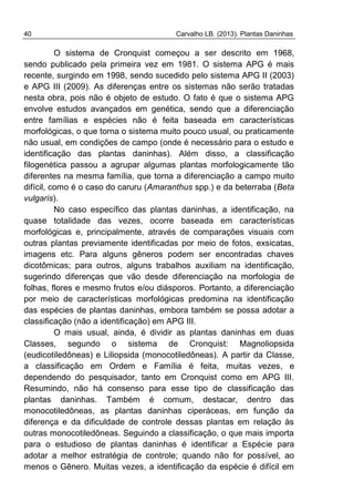 40 Carvalho LB. (2013). Plantas Daninhas
O sistema de Cronquist começou a ser descrito em 1968,
sendo publicado pela primeira vez em 1981. O sistema APG é mais
recente, surgindo em 1998, sendo sucedido pelo sistema APG II (2003)
e APG III (2009). As diferenças entre os sistemas não serão tratadas
nesta obra, pois não é objeto de estudo. O fato é que o sistema APG
envolve estudos avançados em genética, sendo que a diferenciação
entre famílias e espécies não é feita baseada em características
morfológicas, o que torna o sistema muito pouco usual, ou praticamente
não usual, em condições de campo (onde é necessário para o estudo e
identificação das plantas daninhas). Além disso, a classificação
filogenética passou a agrupar algumas plantas morfologicamente tão
diferentes na mesma família, que torna a diferenciação a campo muito
difícil, como é o caso do caruru (Amaranthus spp.) e da beterraba (Beta
vulgaris).
No caso específico das plantas daninhas, a identificação, na
quase totalidade das vezes, ocorre baseada em características
morfológicas e, principalmente, através de comparações visuais com
outras plantas previamente identificadas por meio de fotos, exsicatas,
imagens etc. Para alguns gêneros podem ser encontradas chaves
dicotômicas; para outros, alguns trabalhos auxiliam na identificação,
sugerindo diferenças que vão desde diferenciação na morfologia de
folhas, flores e mesmo frutos e/ou diásporos. Portanto, a diferenciação
por meio de características morfológicas predomina na identificação
das espécies de plantas daninhas, embora também se possa adotar a
classificação (não a identificação) em APG III.
O mais usual, ainda, é dividir as plantas daninhas em duas
Classes, segundo o sistema de Cronquist: Magnoliopsida
(eudicotiledôneas) e Liliopsida (monocotiledôneas). A partir da Classe,
a classificação em Ordem e Família é feita, muitas vezes, e
dependendo do pesquisador, tanto em Cronquist como em APG III.
Resumindo, não há consenso para esse tipo de classificação das
plantas daninhas. Também é comum, destacar, dentro das
monocotiledôneas, as plantas daninhas ciperáceas, em função da
diferença e da dificuldade de controle dessas plantas em relação às
outras monocotiledôneas. Seguindo a classificação, o que mais importa
para o estudioso de plantas daninhas é identificar a Espécie para
adotar a melhor estratégia de controle; quando não for possível, ao
menos o Gênero. Muitas vezes, a identificação da espécie é difícil em
 