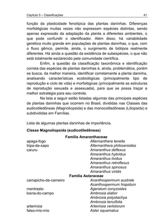 Capítulo 5 – Classificações 41
função da plasticidade fenotípica das plantas daninhas. Diferenças
morfológicas muitas vezes não expressam espécies distintas, sendo
apenas expressão da adaptação da planta a diferentes ambientes, o
que pode confundir o identificador. Além disso, há variabilidade
genética muito grande em populações de plantas daninhas, o que, com
o fluxo gênico, permite, ainda, o surgimento de biótipos realmente
diferentes. Há ainda a questão da existência de subespécies, o que não
está totalmente esclarecido pela comunidade científica.
Enfim, a questão da classificação taxonômica e identificação
correta das espécies de plantas daninhas é, ainda, problemática, porém
se busca, da melhor maneira, identificar corretamente a planta daninha,
analisando características ecobiológicas (principalmente tipo de
reprodução e ciclo de vida) e morfológicas (principalmente as estruturas
de reprodução sexuada e assexuada), para que se possa traçar a
melhor estratégia para seu controle.
Na lista a seguir estão listadas algumas das principais espécies
de plantas daninhas que ocorrem no Brasil, divididas nas Classes das
eudicotiledôneas (Magnoliopsida) e das monocotiledôneas (Liliopsida) e
subdivididas em Famílias.
Lista de algumas plantas daninhas de importância.
Classe Magnoliopsida (eudicotiledôneas)
Família Amaranthaceae
apaga-fogo Alternanthera tenella
tripa-de-sapo Alternanthera philoxeroides
caruru Amaranthus deflexus
Amaranthus hybridus
Amaranthus lividus
Amaranthus retroflexus
Amaranthus spinosus
Amaranthus viridis
Família Asteraceae
carrapicho-de-carneiro Acanthospermum australe
Acanthospermum hispidum
mentrasto Ageratum conyzoides
losna-do-campo Ambrosia elatior
Ambrosia polystachya
Ambrosia tenuifolia
artemísia Artemisia verlotorum
falso-mio-mio Aster squamatus
 