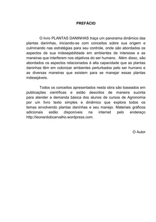 PREFÁCIO
O livro PLANTAS DANINHAS traça um panorama dinâmico das
plantas daninhas, iniciando-se com conceitos sobre sua origem e
culminando nas estratégias para seu controle, onde são abordados os
aspectos de sua indesejabilidade em ambientes de interesse e as
maneiras que interferem nos objetivos do ser humano. Além disso, são
abordados os aspectos relacionados à alta capacidade que as plantas
daninhas têm em colonizar ambientes perturbados pelo ser humano e
as diversas maneiras que existem para se manejar essas plantas
indesejáveis.
Todos os conceitos apresentados nesta obra são baseados em
publicações científicas e estão descritos de maneira sucinta
para atender a demanda básica dos alunos de cursos de Agronomia
por um livro texto simples e dinâmico que explora todos os
temas envolvendo plantas daninhas e seu manejo. Materiais gráficos
adicionais estão disponíveis na internet pelo endereço
http://leonardobcarvalho.wordpress.com.
O Autor
 