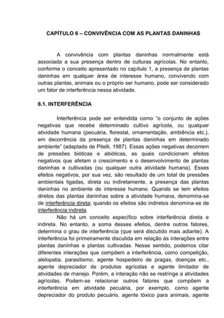 CAPÍTULO 6 – CONVIVÊNCIA COM AS PLANTAS DANINHAS
A convivência com plantas daninhas normalmente está
associada a sua presença dentro de culturas agrícolas. No entanto,
conforme o conceito apresentado no capítulo 1, a presença de plantas
daninhas em qualquer área de interesse humano, convivendo com
outras plantas, animais ou o próprio ser humano, pode ser considerado
um fator de interferência nessa atividade.
6.1. INTERFERÊNCIA
Interferência pode ser entendida como “o conjunto de ações
negativas que recebe determinado cultivo agrícola, ou qualquer
atividade humana (pecuária, florestal, ornamentação, ambiência etc.),
em decorrência da presença de plantas daninhas em determinado
ambiente” (adaptado de Pitelli, 1987). Essas ações negativas decorrem
de pressões bióticas e abióticas, as quais condicionam efeitos
negativos que afetam o crescimento e o desenvolvimento de plantas
daninhas e cultivadas (ou qualquer outra atividade humana). Esses
efeitos negativos, por sua vez, são resultado de um total de pressões
ambientais ligadas, direta ou indiretamente, a presença das plantas
daninhas no ambiente de interesse humano. Quando se tem efeitos
diretos das plantas daninhas sobre a atividade humana, denomina-se
de interferência direta; quando os efeitos são indiretos denomina-se de
interferência indireta.
Não há um conceito específico sobre interferência direta e
indireta. No entanto, a soma desses efeitos, dentre outros fatores,
determina o grau de interferência (que será discutido mais adiante). A
interferência foi primeiramente discutida em relação às interações entre
plantas daninhas e plantas cultivadas. Nesse sentido, podemos citar
diferentes interações que compõem a interferência, como competição,
alelopatia, parasitismo, agente hospedeiro de pragas, doenças etc.,
agente depreciador de produtos agrícolas e agente limitador de
atividades de manejo. Porém, a interação não se restringe a atividades
agrícolas. Podem-se relacionar outros fatores que compõem a
interferência em atividade pecuária, por exemplo, como agente
depreciador do produto pecuário, agente tóxico para animais, agente
 