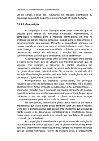 Capítulo 6 – Convivência com as plantas daninhas 51
útil de corpos d’água etc., resultando em redução quantitativa ou
qualitativa do produto adquirido em determinada atividade humana.
6.1.1.1. Competição
A competição é uma interação entre seres vivos em que há
prejuízo para ambos os indivíduos envolvidos. Normalmente, a
competição é descrita para a interação planta-planta em que há
limitação de algum recurso ambiental exigido para o crescimento e
desenvolvimento das plantas. Portanto, a competição somente vai
ocorrer quando ao menos um recurso estiver limitado no meio. Caso o
meio forneça o recurso em quantidade suficiente para atender a
demanda de ambos os indivíduos, o simples fato de estarem
convivendo não garante que a competição vai se estabelecer.
A competição pode ainda advir de uma interação entre plantas
e outros seres vivos que se utilizam dos mesmos recursos que os
vegetais. Por exemplo, a presença de plantas aquáticas em
reservatórios utilizados na criação de peixes pode limitar a quantidade
de gases dissolvidos, principalmente O2, e causar mortalidade dos
animais. Essa limitação também está envolvida na redução da vida útil
dos corpos d’água, discutida mais adiante.
Principalmente na interação planta-planta, os principais
recursos passíveis de competição são: água, nutrientes, luz e espaço;
podendo haver, ainda, limitação de gases (CO2 e O2, principalmente). É
importante ressaltar que a ocupação do espaço (limitação de espaço,
especificamente), está diretamente relacionada à competição por água,
nutrientes e luz, ou seja, quando a planta ocupa mais espaço,
consequentemente, pode alocar mais recursos do meio.
Na competição, determinada planta aloca recursos do meio e
impossibilita que outra planta possa também fazer uso desse recurso.
Com isso, a primeira planta está diretamente impedindo que a segunda
planta cresça e se desenvolva, caracterizando a interferência direta.
Nesse caso, o principal efeito é a redução na quantidade de produto
produzido (produtividade).
A competição é considerada a principal causa de redução de
produtividade em cultivos agrícolas, pois as plantas daninhas requerem,
para seu crescimento e desenvolvimento, sempre os mesmos recursos
que as plantas cultivadas. Porém, de maneira geral, é praticamente
 