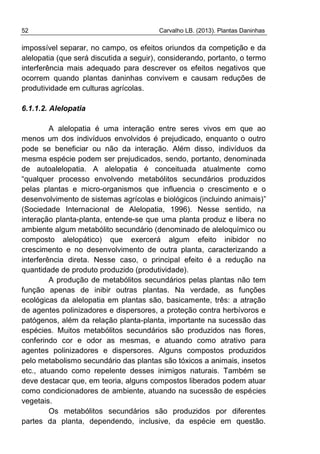 52 Carvalho LB. (2013). Plantas Daninhas
impossível separar, no campo, os efeitos oriundos da competição e da
alelopatia (que será discutida a seguir), considerando, portanto, o termo
interferência mais adequado para descrever os efeitos negativos que
ocorrem quando plantas daninhas convivem e causam reduções de
produtividade em culturas agrícolas.
6.1.1.2. Alelopatia
A alelopatia é uma interação entre seres vivos em que ao
menos um dos indivíduos envolvidos é prejudicado, enquanto o outro
pode se beneficiar ou não da interação. Além disso, indivíduos da
mesma espécie podem ser prejudicados, sendo, portanto, denominada
de autoalelopatia. A alelopatia é conceituada atualmente como
“qualquer processo envolvendo metabólitos secundários produzidos
pelas plantas e micro-organismos que influencia o crescimento e o
desenvolvimento de sistemas agrícolas e biológicos (incluindo animais)”
(Sociedade Internacional de Alelopatia, 1996). Nesse sentido, na
interação planta-planta, entende-se que uma planta produz e libera no
ambiente algum metabólito secundário (denominado de aleloquímico ou
composto alelopático) que exercerá algum efeito inibidor no
crescimento e no desenvolvimento de outra planta, caracterizando a
interferência direta. Nesse caso, o principal efeito é a redução na
quantidade de produto produzido (produtividade).
A produção de metabólitos secundários pelas plantas não tem
função apenas de inibir outras plantas. Na verdade, as funções
ecológicas da alelopatia em plantas são, basicamente, três: a atração
de agentes polinizadores e dispersores, a proteção contra herbívoros e
patógenos, além da relação planta-planta, importante na sucessão das
espécies. Muitos metabólitos secundários são produzidos nas flores,
conferindo cor e odor as mesmas, e atuando como atrativo para
agentes polinizadores e dispersores. Alguns compostos produzidos
pelo metabolismo secundário das plantas são tóxicos a animais, insetos
etc., atuando como repelente desses inimigos naturais. Também se
deve destacar que, em teoria, alguns compostos liberados podem atuar
como condicionadores de ambiente, atuando na sucessão de espécies
vegetais.
Os metabólitos secundários são produzidos por diferentes
partes da planta, dependendo, inclusive, da espécie em questão.
 