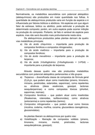 Capítulo 6 – Convivência com as plantas daninhas 53
Normalmente, os metabólitos secundários com potencial alelopático
(aleloquímicos) são produzidos em maior quantidade nas folhas. A
quantidade de aleloquímicos produzida varia em função da espécie e é
influenciada por fatores bióticos e abióticos. Há espécies em que algum
fator de estresse, biótico ou abiótico, pode estimular a produção de
determinado composto; porém, em outra espécie pode ocorrer inibição
na produção do composto. Portanto, tal fato é variável de espécie para
espécie, mas não será discutido mais profundamente nesta obra.
Os aleloquímicos produzidos pelas plantas derivam de quatro
vias metabólicas principais:
a) Via do ácido chiquímico – importante para produção de
compostos fenólicos e compostos nitrogenados;
b) Via do ácido malônico – importante para a produção de
compostos fenólicos;
c) Via do ácido mevalônico – importante para a produção de
terpenos;
d) Via do ácido 3-fosfoglicérico (3-fosfoglicerato = 3-PGA) –
importante para a produção de terpenos.
Através dessas quatro vias são produzidos metabólitos
secundários com potencial alelopático pertencentes a três grupos:
a) Terpenos – diversificada classe de compostos de fórmula geral
(C5H8)n, que podem atuar como inseticidas (pineno, limoneno,
mirceno, peretroides, esteroides, saponinas), como repelentes
ou atrativos (óleos essênciais, gossipol, lactonas
sesquiterpeninas) e como compostos tóxicos (phorbol,
saponinas, resinas);
b) Compostos fenólicos – que podem atuar como inseticidas
(fitoalexinas, rotenoides, isoflavonoides), como atrativos
(antocianina) e como repelentes (tanino);
c) Compostos nitrogenados – que podem atuar como tóxicos
(nicotina, codeína, morfina, cocaína, glucosídeos cianogênicos,
glucosinolatos).
As plantas liberam os aleloquímicos por quatro vias:
a) Volatilização – liberação de compostos voláteis (pineno,
limoneno, mirceno, mentol, piretroides, lactonas
sesquiterpênicas, gossipol);
 