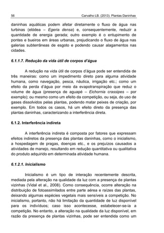 56 Carvalho LB. (2013). Plantas Daninhas
daninhas aquáticas podem afetar diretamente o fluxo de água nas
turbinas (elódea – Egeria densa) e, consequentemente, reduzir a
quantidade de energia gerada; outro exemplo é o entupimento de
pontes e bueiros em áreas urbanas, prejudicando o fluxo de água nas
galerias subterrâneas de esgoto e podendo causar alagamentos nas
cidades.
6.1.1.7. Redução da vida útil de corpos d’água
A redução na vida útil de corpos d’água pode ser entendida de
três maneiras: como um impedimento direto para alguma atividade
humana, como navegação, pesca, náutica, irrigação etc.; como um
efeito da perda d’água por meio da evapotranspiração que reduz o
volume de água (presença de aguapé – Eichornia crassipes – por
exemplo); ou mesmo como um efeito da competição, ou seja, do uso de
gases dissolvidos pelas plantas, podendo matar peixes de criação, por
exemplo. Em todos os casos, há um efeito direto da presença das
plantas daninhas, caracterizando a interferência direta.
6.1.2. Interferência indireta
A interferência indireta é composta por fatores que expressam
efeitos indiretos da presença das plantas daninhas, como o inicialismo,
a hospedagem de pragas, doenças etc., e os prejuízos causados a
atividades de manejo, resultando em redução quantitativa ou qualitativa
do produto adquirido em determinada atividade humana.
6.1.2.1. Inicialismo
Inicialismo é um tipo de interação recentemente descrita,
mediada pela alteração na qualidade da luz com a presença de plantas
vizinhas (Vidal et al., 2008). Como consequência, ocorre alteração na
distribuição de fotoassimilados entre parte aérea e raízes das plantas,
deixando algumas espécies vegetais mais sensíveis a competição. No
inicialismo, portanto, não há limitação da quantidade de luz disponível
para os indivíduos; caso isso acontecesse, estabelecer-se-ia a
competição. No entanto, a alteração na qualidade da luz disponível, em
razão da presença de plantas vizinhas, pode ser entendida como um
 