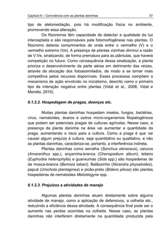 Capítulo 6 – Convivência com as plantas daninhas 57
tipo de alelomediação, pois há modificação física no ambiente,
promovendo essa alteração.
Os fitocromos têm capacidade de detectar a qualidade da luz
interceptada e são responsáveis pela fotomorfogênese nas plantas. O
fitocromo detecta comprimentos de onda entre o vermelho (V) e o
vermelho extremo (Ve). A presença de plantas vizinhas diminui a razão
de V:Ve, sinalizando, de forma prematura para as plântulas, que haverá
competição no futuro. Como consequência dessa sinalização, a planta
prioriza o desenvolvimento da parte aérea em detrimento das raízes,
através da alocação dos fotoassimilados, de modo a se tornar mais
competitiva pelos recursos disponíveis. Esses processos compõem o
mecanismo de ação envolvido no inicialismo, descrito como o primeiro
tipo de interação negativa entre plantas (Vidal et al., 2008; Vidal e
Merotto, 2010).
6.1.2.2. Hospedagem de pragas, doenças etc.
Muitas plantas daninhas hospedam insetos, fungos, bactérias,
vírus, nematoides, ácaros e outros micro-organismos fitopatogênicos
que podem ser potenciais pragas de culturas agrícolas. Nesse caso, a
presença da planta daninha na área vai aumentar a quantidade da
praga, aumentando o risco para a cultura. Como a praga é que vai
causar algum prejuízo à cultura, seja quantitativo ou qualitativo, e não
as plantas daninhas, caracteriza-se, portanto, a interferência indireta.
Plantas daninhas como serralha (Sonchus oleraceus), carurus
(Amaranthus spp.), ançarinha-branca (Chenopodium album), leiteiro
(Euphorbia heterophylla) e guanxumas (Sida spp.) são hospedeiras de
da mosca-branca (Bemisia tabaci). Balãozinho (Nicandra physaloides),
papuã (Urochola plantaginea) e picão-preto (Bidens pilosa) são plantas
hospedeiras de nematoides Meloidogyne spp.
6.1.2.3. Prejuízos a atividades de manejo
Algumas plantas daninhas atuam diretamente sobre alguma
atividade de manejo, como a aplicação de defensivos, a colheita etc.,
reduzindo a eficiência dessa atividade. A consequência final pode ser o
aumento nas perdas ocorridas na colheita. Nesse caso, as plantas
daninhas não interferem diretamente na quantidade produzida pela
 
