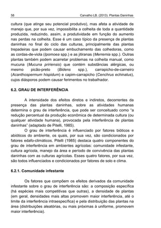 58 Carvalho LB. (2013). Plantas Daninhas
cultura (que atinge seu potencial produtivo), mas afeta a atividade de
manejo que, por sua vez, impossibilita a colheita de toda a quantidade
produzida, reduzindo, assim, a produtividade em função do aumento
nas perdas na colheita. Esse é um caso típico da presença de plantas
daninhas no final do ciclo das culturas, principalmente das plantas
trepadeiras que podem causar embuchamento das colhedoras, como
as cordas-de-viola (Ipomoea spp.) e as jitiranas (Merremia spp.). Outras
plantas também podem acarretar problemas na colheita manual, como
mucuna (Mucuna pririensis) que contém substâncias alérgicas, ou
mesmo picão-preto (Bidens spp.), carrapicho-de-carneiro
(Acanthospermum hispidum) e capim-carrapicho (Cenchrus echinatus),
cujos diásporos podem causar ferimentos no trabalhador.
6.2. GRAU DE INTERFERÊNCIA
A intensidade dos efeitos diretos e indiretos, decorrentes da
presença das plantas daninhas, sobre as atividades humanas
determina o grau de interferência, que pode ser conceituado como “a
redução percentual da produção econômica de determinada cultura (ou
qualquer atividade humana), provocada pela interferência de plantas
daninhas” (adaptado de Pitelli, 1985).
O grau de interferência é influenciado por fatores bióticos e
abióticos do ambiente, os quais, por sua vez, são condicionados por
fatores edafo-climáticos. Pitelli (1985) destaca quatro componentes do
grau de interferência em ambientes agrícolas: comunidade infestante,
cultura agrícola, manejo da área e período de convivência das plantas
daninhas com as culturas agrícolas. Esses quatro fatores, por sua vez,
são todos influenciados e condicionados por fatores de solo e clima.
6.2.1. Comunidade infestante
Os fatores que compõem os efeitos derivados da comunidade
infestante sobre o grau de interferência são: a composição específica
(há espécies mais competitivas que outras), a densidade de plantas
(em geral, densidades mais altas promovem maior interferência, até o
limite da interferência intraespecífica) e pela distribuição das plantas na
área (distribuições aleatórias, ou mais próximas à uniforme, promovem
maior interferência).
 