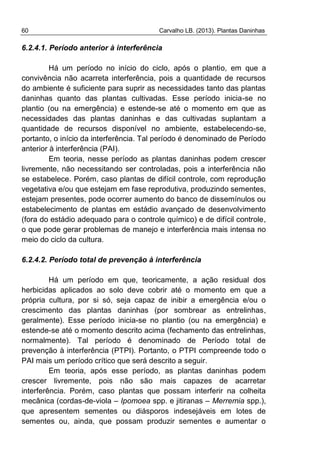 60 Carvalho LB. (2013). Plantas Daninhas
6.2.4.1. Período anterior à interferência
Há um período no início do ciclo, após o plantio, em que a
convivência não acarreta interferência, pois a quantidade de recursos
do ambiente é suficiente para suprir as necessidades tanto das plantas
daninhas quanto das plantas cultivadas. Esse período inicia-se no
plantio (ou na emergência) e estende-se até o momento em que as
necessidades das plantas daninhas e das cultivadas suplantam a
quantidade de recursos disponível no ambiente, estabelecendo-se,
portanto, o início da interferência. Tal período é denominado de Período
anterior à interferência (PAI).
Em teoria, nesse período as plantas daninhas podem crescer
livremente, não necessitando ser controladas, pois a interferência não
se estabelece. Porém, caso plantas de difícil controle, com reprodução
vegetativa e/ou que estejam em fase reprodutiva, produzindo sementes,
estejam presentes, pode ocorrer aumento do banco de dissemínulos ou
estabelecimento de plantas em estádio avançado de desenvolvimento
(fora do estádio adequado para o controle químico) e de difícil controle,
o que pode gerar problemas de manejo e interferência mais intensa no
meio do ciclo da cultura.
6.2.4.2. Período total de prevenção à interferência
Há um período em que, teoricamente, a ação residual dos
herbicidas aplicados ao solo deve cobrir até o momento em que a
própria cultura, por si só, seja capaz de inibir a emergência e/ou o
crescimento das plantas daninhas (por sombrear as entrelinhas,
geralmente). Esse período inicia-se no plantio (ou na emergência) e
estende-se até o momento descrito acima (fechamento das entrelinhas,
normalmente). Tal período é denominado de Período total de
prevenção à interferência (PTPI). Portanto, o PTPI compreende todo o
PAI mais um período crítico que será descrito a seguir.
Em teoria, após esse período, as plantas daninhas podem
crescer livremente, pois não são mais capazes de acarretar
interferência. Porém, caso plantas que possam interferir na colheita
mecânica (cordas-de-viola – Ipomoea spp. e jitiranas – Merremia spp.),
que apresentem sementes ou diásporos indesejáveis em lotes de
sementes ou, ainda, que possam produzir sementes e aumentar o
 