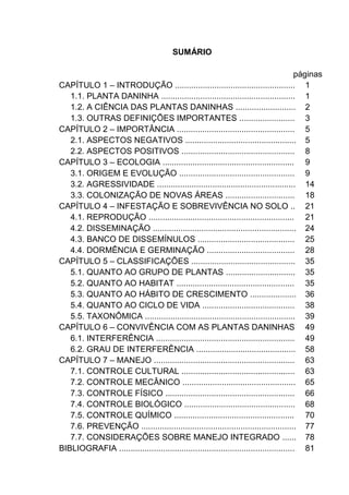 SUMÁRIO
páginas
CAPÍTULO 1 – INTRODUÇÃO .................................................... 1
1.1. PLANTA DANINHA .......................................................... 1
1.2. A CIÊNCIA DAS PLANTAS DANINHAS .......................... 2
1.3. OUTRAS DEFINIÇÕES IMPORTANTES ........................ 3
CAPÍTULO 2 – IMPORTÂNCIA ................................................... 5
2.1. ASPECTOS NEGATIVOS ................................................ 5
2.2. ASPECTOS POSITIVOS ................................................. 8
CAPÍTULO 3 – ECOLOGIA ......................................................... 9
3.1. ORIGEM E EVOLUÇÃO .................................................. 9
3.2. AGRESSIVIDADE ............................................................ 14
3.3. COLONIZAÇÃO DE NOVAS ÁREAS .............................. 18
CAPÍTULO 4 – INFESTAÇÃO E SOBREVIVÊNCIA NO SOLO .. 21
4.1. REPRODUÇÃO ............................................................... 21
4.2. DISSEMINAÇÃO .............................................................. 24
4.3. BANCO DE DISSEMÍNULOS .......................................... 25
4.4. DORMÊNCIA E GERMINAÇÃO ...................................... 28
CAPÍTULO 5 – CLASSIFICAÇÕES ............................................. 35
5.1. QUANTO AO GRUPO DE PLANTAS .............................. 35
5.2. QUANTO AO HABITAT ................................................... 35
5.3. QUANTO AO HÁBITO DE CRESCIMENTO .................... 36
5.4. QUANTO AO CICLO DE VIDA ........................................ 38
5.5. TAXONÔMICA ................................................................. 39
CAPÍTULO 6 – CONVIVÊNCIA COM AS PLANTAS DANINHAS 49
6.1. INTERFERÊNCIA ............................................................ 49
6.2. GRAU DE INTERFERÊNCIA ........................................... 58
CAPÍTULO 7 – MANEJO ............................................................. 63
7.1. CONTROLE CULTURAL ................................................. 63
7.2. CONTROLE MECÂNICO ................................................. 65
7.3. CONTROLE FÍSICO ........................................................ 66
7.4. CONTROLE BIOLÓGICO ................................................ 68
7.5. CONTROLE QUÍMICO .................................................... 70
7.6. PREVENÇÃO ................................................................... 77
7.7. CONSIDERAÇÕES SOBRE MANEJO INTEGRADO ...... 78
BIBLIOGRAFIA ............................................................................ 81
 