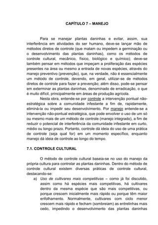 CAPÍTULO 7 – MANEJO
Para se manejar plantas daninhas e evitar, assim, sua
interferência em atividades do ser humano, deve-se lançar mão de
métodos diretos de controle (que matam ou impedem a germinação ou
o desenvolvimento das plantas daninhas), como os métodos de
controle cultural, mecânico, físico, biológico e químico); deve-se
também pensar em métodos que impeçam a proliferação das espécies
presentes na área ou mesmo a entrada de novas espécies, através do
manejo preventivo (prevenção), que, na verdade, não é essencialmente
um método de controle, devendo, em geral, utilizar-se de métodos
diretos de controle para fazer a prevenção; além disso, pode-se pensar
em exterminar as plantas daninhas, denominado de erradicação, o que
é muito difícil, principalmente em áreas de produção agrícola.
Nesta obra, entende-se por controle a intervenção pontual não-
estratégica sobre a comunidade infestante a fim de, rapidamente,
eliminá-la ou impedir seu desenvolvimento. Por manejo entende-se a
intervenção não-pontual estratégica, que pode envolver o uso de um só
ou mesmo mais de um método de controle (manejo integrado), a fim de
reduzir o potencial de interferência da comunidade infestante em curto,
médio ou longo prazo. Portanto, controle dá ideia do uso de uma prática
de controle (seja qual for) em um momento específico, enquanto
manejo dá ideia de controle ao longo do tempo.
7.1. CONTROLE CULTURAL
O método de controle cultural baseia-se no uso do manejo da
própria cultura para controlar as plantas daninhas. Dentro do método de
controle cultural existem diversas práticas de controle cultural,
destacando-se:
a) Uso de cultivares mais competitivas – como já foi discutido,
assim como há espécies mais competitivas, há cultivares
dentro da mesma espécie que são mais competitivas, ou
porque crescem inicialmente mais rápido ou porque têm maior
enfolhamento. Normalmente, cultivares com ciclo menor
crescem mais rápido e fecham (sombreiam) as entrelinhas mais
cedo, impedindo o desenvolvimento das plantas daninhas
 