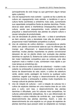 64 Carvalho LB. (2013). Plantas Daninhas
(principalmente de ciclo longo ou que germinam algum tempo
após o plantio);
b) Uso de espaçamento mais estreito – quando se faz o plantio da
cultura em espaçamento mais estreito, a tendência é que a
cultura feche (sombreie) a entrelinha mais cedo, aumentando
sua capacidade competitiva frente às plantas daninhas. Porém,
deve-se estar atento à interferência intraespecífica dentro da
cultura, sendo que espaçamentos muito estreitos podem
prejudicar o desenvolvimento das plantas da própria cultura e
causar reduções de produtividade;
c) Uso de densidade de plantio mais alta – a ideia é semelhante
ao item anterior, pois a densidade mais alta de plantio pode
proporcionar maior habilidade competitiva à cultura;
d) Uso de sistemas de cultivo distintos – comparando-se plantio
direto com plantio convencional sabe-se que há diferenças de
manejo que influenciam o desenvolvimento das plantas
daninhas; muitas plantas importantes no plantio convencional
deixaram de ser no plantio direto (ver evolução das plantas
daninhas no capítulo 3). Sistema de cultivo consorciado tende a
dar maior habilidade competitiva para as culturas, pois elas
exploram mais e melhor o solo, sombreiam mais rápido e por
mais tempo as entrelinhas etc;
e) Uso de cobertura verde (culturas de cobertura) – manter o solo
coberto na entressafra é essencial para impedir o aumento do
banco de dissemínulos do solo; assim, o cultivo de cobertura
verde, adubo verde, pastagem de inverno ou qualquer outra
cobertura vegetal que impeça o desenvolvimento de plantas
daninhas durante a entressafra é prática muito importante no
manejo cultural de plantas daninhas;
f) Uso de rotação de culturas – com a rotação de culturas há o
cultivo de espécies distintas em uma mesma área de um ciclo
para o outro; com isso, o desenvolvimento das plantas
daninhas é dificultado, pois há culturas mais competitivas, há
culturas potencialmente alelopáticas, há o uso diferenciado de
herbicidas e outros métodos de controle etc., que impedem o
desenvolvimento das plantas daninhas. Assim, o ciclo de
desenvolvimento de uma espécie ou um grupo de espécies de
plantas daninhas (que possam estar se adaptando ao manejo)
 