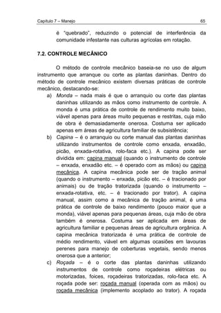 Capítulo 7 – Manejo 65
é “quebrado”, reduzindo o potencial de interferência da
comunidade infestante nas culturas agrícolas em rotação.
7.2. CONTROLE MECÂNICO
O método de controle mecânico baseia-se no uso de algum
instrumento que arranque ou corte as plantas daninhas. Dentro do
método de controle mecânico existem diversas práticas de controle
mecânico, destacando-se:
a) Monda – nada mais é que o arranquio ou corte das plantas
daninhas utilizando as mãos como instrumento de controle. A
monda é uma prática de controle de rendimento muito baixo,
viável apenas para áreas muito pequenas e restritas, cuja mão
de obra é demasiadamente onerosa. Costuma ser aplicado
apenas em áreas de agricultura familiar de subsistência;
b) Capina – é o arranquio ou corte manual das plantas daninhas
utilizando instrumentos de controle como enxada, enxadão,
picão, enxada-rotativa, rolo-faca etc.). A capina pode ser
dividida em: capina manual (quando o instrumento de controle
– enxada, enxadão etc. – é operado com as mãos) ou capina
mecânica. A capina mecânica pode ser de tração animal
(quando o instrumento – enxada, picão etc. – é tracionado por
animais) ou de tração tratorizada (quando o instrumento –
enxada-rotativa, etc. – é tracionado por trator). A capina
manual, assim como a mecânica de tração animal, é uma
prática de controle de baixo rendimento (pouco maior que a
monda), viável apenas para pequenas áreas, cuja mão de obra
também é onerosa. Costuma ser aplicada em áreas de
agricultura familiar e pequenas áreas de agricultura orgânica. A
capina mecânica tratorizada é uma prática de controle de
médio rendimento, viável em algumas ocasiões em lavouras
perenes para manejo de coberturas vegetais, sendo menos
onerosa que a anterior;
c) Roçada – é o corte das plantas daninhas utilizando
instrumentos de controle como roçadeiras elétricas ou
motorizadas, foices, roçadeiras tratorizadas, rolo-faca etc. A
roçada pode ser: roçada manual (operada com as mãos) ou
roçada mecânica (implemento acoplado ao trator). A roçada
 