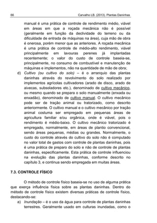 66 Carvalho LB. (2013). Plantas Daninhas
manual é uma prática de controle de rendimento médio, viável
em áreas em que a roçada mecânica não é possível
(geralmente em função da declividade do terreno ou da
dificuldade de entrada de máquinas na área), cuja mão de obra
é onerosa, porém menor que as anteriores. A roçada mecânica
é uma prática de controle de médio-alto rendimento, viável
principalmente em lavouras perenes já implantadas
recentemente; o valor do custo de controle baseia-se,
principalmente, no consumo de combustível e manutenção de
máquinas e implementos, não na quantidade de mão de obra;
d) Cultivo (ou cultivo do solo) – é o arranquio das plantas
daninhas através do revolvimento do solo realizado por
implementos agrícolas cultivadores (arado de disco, arado de
aivecas, subsoladores etc.), denominado de cultivo mecânico,
ou mesmo quando se prepara o solo manualmente (enxada ou
enxadão), denominado de cultivo manual. O cultivo mecânico
pode ser de tração animal ou tratorizado, como descrito
anteriormente. O cultivo manual e o cultivo mecânico por tração
animal costuma ser empregado em pequenas áreas de
agricultura familiar e/ou orgânica, onde é viável, pois o
rendimento é médio-baixo. O cultivo mecânico tratorizado é
empregado, normalmente, em áreas de plantio convencional,
sendo áreas pequenas, médias ou grandes. Normalmente, o
custo do controle através do cultivo do solo não é computado
no valor total de gastos com controle de plantas daninhas, pois
é uma prática de preparo do solo e não de controle de plantas
daninhas, especificamente. Esta prática de controle influenciou
na evolução das plantas daninhas, conforme descrito no
capítulo 3, e continua sendo empregada em muitas áreas.
7.3. CONTROLE FÍSICO
O método de controle físico baseia-se no uso de alguma prática
que exerça influência física sobre as plantas daninhas. Dentro do
método de controle físico existem diversas práticas de controle físico,
destacando-se:
a) Inundação – é o uso da água para controle de plantas daninhas
terrestres. Geralmente usado em culturas inundadas, como o
 
