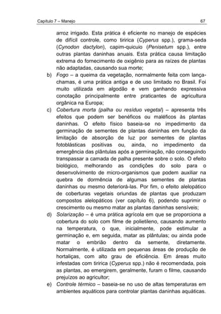 Capítulo 7 – Manejo 67
arroz irrigado. Esta prática é eficiente no manejo de espécies
de difícil controle, como tiririca (Cyperus spp.), grama-seda
(Cynodon dactylon), capim-quicuio (Penisetum spp.), entre
outras plantas daninhas anuais. Esta prática causa limitação
extrema do fornecimento de oxigênio para as raízes de plantas
não adaptadas, causando sua morte;
b) Fogo – a queima da vegetação, normalmente feita com lança-
chamas, é uma prática antiga e de uso limitado no Brasil. Foi
muito utilizada em algodão e vem ganhando expressiva
conotação principalmente entre praticantes de agricultura
orgânica na Europa;
c) Cobertura morta (palha ou resíduo vegetal) – apresenta três
efeitos que podem ser benéficos ou maléficos às plantas
daninhas. O efeito físico baseia-se no impedimento da
germinação de sementes de plantas daninhas em função da
limitação de absorção de luz por sementes de plantas
fotoblásticas positivas ou, ainda, no impedimento da
emergência das plântulas após a germinação, não conseguindo
transpassar a camada de palha presente sobre o solo. O efeito
biológico, melhorando as condições do solo para o
desenvolvimento de micro-organismos que podem auxiliar na
quebra de dormência de algumas sementes de plantas
daninhas ou mesmo deteriorá-las. Por fim, o efeito alelopático
de coberturas vegetais oriundas de plantas que produzam
compostos alelopáticos (ver capítulo 6), podendo suprimir o
crescimento ou mesmo matar as plantas daninhas sensíveis;
d) Solarização – é uma prática agrícola em que se proporciona a
cobertura do solo com filme de polietileno, causando aumento
na temperatura, o que, inicialmente, pode estimular a
germinação e, em seguida, matar as plântulas; ou ainda pode
matar o embrião dentro da semente, diretamente.
Normalmente, é utilizada em pequenas áreas de produção de
hortaliças, com alto grau de eficiência. Em áreas muito
infestadas com tiririca (Cyperus spp.) não é recomendada, pois
as plantas, ao emergirem, geralmente, furam o filme, causando
prejuízos ao agricultor;
e) Controle térmico – baseia-se no uso de altas temperaturas em
ambientes aquáticos para controlar plantas daninhas aquáticas.
 
