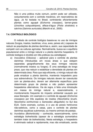 68 Carvalho LB. (2013). Plantas Daninhas
Não é uma prática muito comum, porém pode ser utilizada,
conjuntamente com o controle mecânico, em reservatórios de
água. Já foi testada no Brasil, controlando eficientemente
plantas como aguapé (Eichornia crassipes), tanner-grass
(Urochloa subquadripara), alface-d’água (Pistia stratiotes) e
salvínia (Salvinia auriculata) (Marchi et al., 2005).
7.4. CONTROLE BIOLÓGICO
O método de controle biológico baseia-se no uso de inimigos
naturais (fungos, insetos, bactérias, vírus, aves, peixes etc.) capazes de
reduzir as populações de plantas daninhas e, assim, sua capacidade de
competir com as culturas agrícolas. Normalmente, busca-se o equilíbrio
populacional entre o inimigo natural e a planta daninha hospedeira. O
controle biológico é dividido em três práticas (ou estratégias):
a) Inoculativa (Clássica) – aplicável para o controle de plantas
daninhas introduzidas em novas áreas e que estejam
separadas geograficamente dos seus inimigos naturais
(normalmente insetos ou fungos). É uma estratégia de longo
prazo, que visa reduzir e estabilizar a densidade de plantas em
determinada área. Para que seja eficiente, o inimigo natural não
pode erradicar a planta daninha, mantendo hospedeiro para
sua sobrevivência. Os inimigos naturais devem ter coevoluído
com as plantas-alvo, devem ser altamente específicos para
determinado grupo de plantas e não podem apresentar
hospedeiros alternativos. Via de regra, é feita uma introdução
em massa do inimigo natural e, essencialmente, o
monitoramento frequente do impacto ambiental causado por
essa liberação. Um exemplo é o controle de aguapé (Eichornia
crassipes) por três espécies de insetos (Neochetina brushi,
Neochetina eichhoriniae e Sameodes albiguttalis) no Sul dos
EUA. Outro exemplo, curioso, é o uso de peixes herbívoros
não-seletivos, como a carpa, para o controle de plantas
daninhas aquáticas submersas, ou mesmo animais de pastejo;
b) Inundativa (Bioherbicida) – conhecida, essencialmente, como
estratégia bioherbicida (apesar de a estratégia aumentativa
também tratar de bioherbicida). Nesta estratégia, o hospedeiro
é eliminado radical e rapidamente, mas não erradicado, sendo
 
