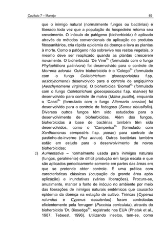 Capítulo 7 – Manejo 69
que o inimigo natural (normalmente fungos ou bactérias) é
liberado toda vez que a população do hospedeiro retoma seu
crescimento. O inóculo do patógeno (bioherbicida) é aplicado
através de métodos convencionais de aplicação de produtos
fitossanitários, cria rápida epidemia da doença e leva as plantas
à morte. Como o patógeno não sobrevive nos restos vegetais, o
mesmo deve ser reaplicado quando as plantas crescerem
novamente. O bioherbicida ‘De Vine
®
’ (formulado com o fungo
Phytophthora palmivora) foi desenvolvido para o controle de
Morreria adorata. Outro bioherbicida é o ‘Colego
®
’ (formulado
com o fungo Colletotrichum gloeosporioides f.sp.
aeschynomene) desenvolvido para o controle de angiquinho
(Aeschynomene virginica). O bioherbicida ‘Biomal
®
’ (formulado
com o fungo Colletotrichum gloeosporioides f.sp. malvae) foi
desenvolvido para controle de malva (Malva pusilla), enquanto
o ‘Casst
®
’ (formulado com o fungo Alternaria cassiae) foi
desenvolvido para o controle de fedegoso (Senna obtusifolia).
Diversos outros fungos têm sido estudados para o
desenvolvimento de bioherbicidas. Além dos fungos,
bioherbicidas à base de bactérias também têm sido
desenvolvidos, como o ‘Camperico
®
’ (formulado com
Xanthomonas campestris f.sp. poeae) para controle de
pastinho-de-inverno (Poa annua). Outras bactérias também
estão em estudo para o desenvolvimento de novos
bioherbicidas;
c) Aumentativa – normalmente usada para inimigos naturais
(fungos, geralmente) de difícil produção em larga escala e que
são aplicados periodicamente somente em partes das áreas em
que se pretende obter controle. É uma prática com
características clássicas (ocupação de grande área após
aplicação) e inundativas (várias liberações). Procura-se,
anualmente, manter a fonte de inóculo no ambiente por meio
das liberações de inimigos naturais endêmicos que causarão
epidemia da doença na estação de cultivo. Tiriricas (Cyperus
rotundus e Cyperus esculentus) foram controladas
eficientemente pela ferrugem (Puccinia caniculata), através do
bioherbicida ‘Dr. Biosedge
®
’, registrado nos EUA (Phatak et al.,
1987; Tebeest, 1996). Utilizando insetos, tem-se, como
 