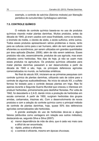 70 Carvalho LB. (2013). Plantas Daninhas
exemplo, o controle de salvínia (Salvinia molesta) por liberação
periódica do curculionídeo Cyrtobagous salviniae.
7.5. CONTROLE QUÍMICO
O método de controle químico baseia-se no uso de produtos
químicos visando matar plantas daninhas. Muitos produtos, antes da
década de 1940, já eram usados com essa finalidade, como os boratos,
o brometo de metila, o cloreto de sódio, o ácido sulfúrico, entre outros.
Todos esses produtos apresentavam sérios problemas e riscos, tanto
para as culturas como para o ser humano, além de nem sempre serem
eficientes ou econômicos, por serem utilizados em grandes quantidades
por área aplicada (Deuber, 2006); além de não serem seletivos. Esses
produtos não são, essencialmente, produtos de uso agrícola, mas eram
utilizados como herbicidas. Nos dias de hoje, já não se usam mais
esses produtos na agricultura. Os produtos químicos utilizados para
matar plantas daninhas passaram a ser desenvolvidos a partir da
década de 1940 e são, hoje, os principais defensivos agrícolas
comercializados no mundo, os herbicidas sintéticos.
No final do século XIX, iniciaram-se as primeiras pesquisas com
controle químico de plantas daninhas, utilizando sais de cobre para o
controle de algumas eudicotiledôneas. No início do século XX, o sulfato
ferroso foi testado para o controle dessas plantas em trigo. Mas foi
apenas durante a Segunda Guerra Mundial que cresceu o interesse em
produzir herbicidas, primeiramente para desfolhar florestas. Por volta de
1942, foi descoberto o 2,4-D, dando início a produção de herbicidas em
escala comercial. A partir de 1950, surgiram herbicidas dos grupos
amidas, carbamatos, triazinas etc. Com o desenvolvimento de novos
produtos e com a adoção do controle químico como o principal método
de controle de plantas daninhas, hoje, quase 50% dos defensivos
agrícolas comercializados são herbicidas.
A grande aceitação do uso de herbicidas deve-se a alguns
fatores (atribuídos como vantagens em relação aos outros métodos),
destacando-se, segundo Silva e Silva (2007):
a) menor dependência de mão de obra, que é cada vez mais cara
e difícil de ser encontrada;
b) rápido, prático e eficiente;
c) o controle é eficiente, mesmo em épocas chuvosas;
 