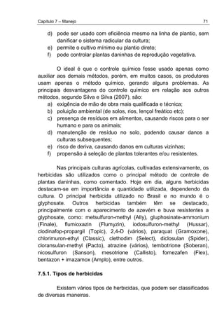 Capítulo 7 – Manejo 71
d) pode ser usado com eficiência mesmo na linha de plantio, sem
danificar o sistema radicular da cultura;
e) permite o cultivo mínimo ou plantio direto;
f) pode controlar plantas daninhas de reprodução vegetativa.
O ideal é que o controle químico fosse usado apenas como
auxiliar aos demais métodos, porém, em muitos casos, os produtores
usam apenas o método químico, gerando alguns problemas. As
principais desvantagens do controle químico em relação aos outros
métodos, segundo Silva e Silva (2007), são:
a) exigência de mão de obra mais qualificada e técnica;
b) poluição ambiental (de solos, rios, lençol freático etc);
c) presença de resíduos em alimentos, causando riscos para o ser
humano e para os animais;
d) manutenção de resíduo no solo, podendo causar danos a
culturas subsequentes;
e) risco de deriva, causando danos em culturas vizinhas;
f) propensão à seleção de plantas tolerantes e/ou resistentes.
Nas principais culturas agrícolas, cultivadas extensivamente, os
herbicidas são utilizados como o principal método de controle de
plantas daninhas, como comentado. Hoje em dia, alguns herbicidas
destacam-se em importância e quantidade utilizada, dependendo da
cultura. O principal herbicida utilizado no Brasil e no mundo é o
glyphosate. Outros herbicidas também têm se destacado,
principalmente com o aparecimento de azevém e buva resistentes a
glyphosate, como: metsulfuron-methyl (Ally), gluphosinate-ammonium
(Finale), flumioxazin (Flumyzin), iodosulfuron-methyl (Hussar),
clodinafop-propargil (Topic), 2,4-D (vários), paraquat (Gramoxone),
chlorimuron-ethyl (Classic), clethodim (Select), diclosulan (Spider),
cloransulan-methyl (Pacto), atrazine (vários), tembotrione (Soberan),
nicosulfuron (Sanson), mesotrione (Callisto), fomezafen (Flex),
bentazon + imazamox (Amplo), entre outros.
7.5.1. Tipos de herbicidas
Existem vários tipos de herbicidas, que podem ser classificados
de diversas maneiras.
 