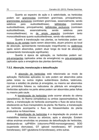 72 Carvalho LB. (2013). Plantas Daninhas
Quanto ao espectro de ação e à seletividade, os herbicidas
podem ser: graminicidas (controlam gramíneas, principalmente),
graminicidas exclusivos (controlam gramíneas, essencialmente, sendo
seletivos para eudicotiledôneas), latifolicidas (controlam
eudicotiledôneas, principalmente), latifolicidas exclusivos (controlam
eudicotiledôneas, essencialmente, sendo seletivos para
monocotiledôneas), ou de amplo espectro (controlam tanto
monocotiledôneas quanto eudicotiledôneas, sendo não-seletivos).
Quanto à translocação nas plantas, os herbicidas podem ser:
tópicos ou de contato (após serem absorvidos, atuam próximo ao local
de absorção, apresentando translocação insignificante) ou sistêmicos
(após serem absorvidos, podem atuar longe do local de absorção,
apresentando translocação significante).
Quanto à época de aplicação, os herbicidas podem ser:
pré-emergentes (aplicados antes da emergência) ou pós-emergentes
(aplicados após a emergência das plantas daninhas).
7.5.2. Absorção, translocação e detoxificação
A absorção de herbicidas está relacionada ao modo de
aplicação. Herbicidas aplicados no solo podem ser absorvidos pelos
pelas raízes ou outros órgãos subterrâneos (bulbos, tubérculos,
rizomas e estolão) de plantas já emergidas, ou mesmo ser absorvidos
por primórdios foliares ou radiculares da plântula em emergência.
Herbicidas aplicados na parte aérea podem ser absorvidos pelas folhas
ou mesmo pelo caule.
A translocação de herbicidas pode ocorrer através do xilema
(apoplástica), do floema (simplástica) ou ambos (apossimplástica). No
xilema, a translocação do herbicida acompanha o fluxo de seiva bruta,
obedecendo ao fluxo transpiratório da planta. No floema, a translocação
do herbicida acompanha o fluxo de fotoassimilados da planta
produzidos na fotossíntese.
A detoxificação de herbicidas é a degradação do produto em
metabólitos menos tóxicos ou atóxicos, após a absorção. Existem
várias enzimas envolvidas no processo de detoxificação de herbicidas,
destacando-se: cytP450m (citocromo-P450-monooxigenases), SOD
(superóxido dismutase), GT (glicosil transferases), MT (malonil
transferases), GST (glutationa-S-transferases), entre outras.
 