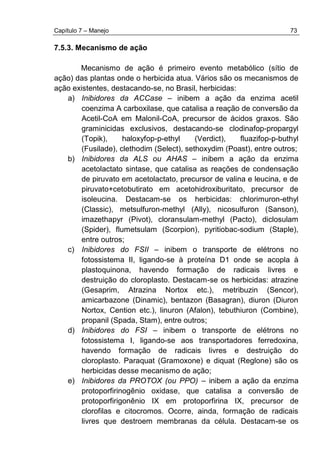 Capítulo 7 – Manejo 73
7.5.3. Mecanismo de ação
Mecanismo de ação é primeiro evento metabólico (sítio de
ação) das plantas onde o herbicida atua. Vários são os mecanismos de
ação existentes, destacando-se, no Brasil, herbicidas:
a) Inibidores da ACCase – inibem a ação da enzima acetil
coenzima A carboxilase, que catalisa a reação de conversão da
Acetil-CoA em Malonil-CoA, precursor de ácidos graxos. São
graminicidas exclusivos, destacando-se clodinafop-propargyl
(Topik), haloxyfop-p-ethyl (Verdict), fluazifop-p-buthyl
(Fusilade), clethodim (Select), sethoxydim (Poast), entre outros;
b) Inibidores da ALS ou AHAS – inibem a ação da enzima
acetolactato sintase, que catalisa as reações de condensação
de piruvato em acetolactato, precursor de valina e leucina, e de
piruvato+cetobutirato em acetohidroxiburitato, precursor de
isoleucina. Destacam-se os herbicidas: chlorimuron-ethyl
(Classic), metsulfuron-methyl (Ally), nicosulfuron (Sanson),
imazethapyr (Pivot), cloransulam-methyl (Pacto), diclosulam
(Spider), flumetsulam (Scorpion), pyritiobac-sodium (Staple),
entre outros;
c) Inibidores do FSII – inibem o transporte de elétrons no
fotossistema II, ligando-se à proteína D1 onde se acopla à
plastoquinona, havendo formação de radicais livres e
destruição do cloroplasto. Destacam-se os herbicidas: atrazine
(Gesaprim, Atrazina Nortox etc.), metribuzin (Sencor),
amicarbazone (Dinamic), bentazon (Basagran), diuron (Diuron
Nortox, Cention etc.), linuron (Afalon), tebuthiuron (Combine),
propanil (Spada, Stam), entre outros;
d) Inibidores do FSI – inibem o transporte de elétrons no
fotossistema I, ligando-se aos transportadores ferredoxina,
havendo formação de radicais livres e destruição do
cloroplasto. Paraquat (Gramoxone) e diquat (Reglone) são os
herbicidas desse mecanismo de ação;
e) Inibidores da PROTOX (ou PPO) – inibem a ação da enzima
protoporfirinogênio oxidase, que catalisa a conversão de
protoporfirigonênio IX em protoporfirina IX, precursor de
clorofilas e citocromos. Ocorre, ainda, formação de radicais
livres que destroem membranas da célula. Destacam-se os
 