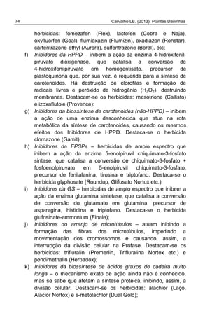 74 Carvalho LB. (2013). Plantas Daninhas
herbicidas: fomezafen (Flex), lactofen (Cobra e Naja),
oxyfluorfen (Goal), flumioxazin (Flumizin), oxadiazon (Ronstar),
carfentrazone-ethyl (Aurora), sulfentrazone (Boral), etc;
f) Inibidores da HPPD – inibem a ação da enzima 4-hidroxifenil-
piruvato dioxigenase, que catalisa a conversão de
4-hidroxifenilpiruvato em homogentisato, precursor de
plastoquinona que, por sua vez, é requerida para a síntese de
carotenoides. Há destruição de clorofilas e formação de
radicais livres e peróxido de hidrogênio (H2O2), destruindo
membranas. Destacam-se os herbicidas: mesotrione (Callisto)
e izoxaflutole (Provence);
g) Inibidores da biossíntese de carotenoides (não-HPPD) – inibem
a ação de uma enzima desconhecida que atua na rota
metabólica da síntese de carotenoides, causando os mesmos
efeitos dos Inibidores de HPPD. Destaca-se o herbicida
clomazone (Gamit);
h) Inibidores da EPSPs – herbicidas de amplo espectro que
inibem a ação da enzima 5-enolpiruvil chiquimato-3-fosfato
sintase, que catalisa a conversão de chiquimato-3-fosfato +
fosfoenolpiruvato em 5-enolpiruvil chiquimato-3-fosfato,
precursor de fenilalanina, tirosina e triptofano. Destaca-se o
herbicida glyphosate (Roundup, Glifosato Nortox etc.);
i) Inibidores da GS – herbicidas de amplo espectro que inibem a
ação da enzima glutamina sintetase, que catalisa a conversão
de conversão do glutamato em glutamina, precursor de
asparagina, histidina e triptofano. Destaca-se o herbicida
glufosinate-ammonium (Finale);
j) Inibidores do arranjo de microtúbulos – atuam inibindo a
formação das fibras dos microtúbulos, impedindo a
movimentação dos cromossomos e causando, assim, a
interrupção da divisão celular na Prófase. Destacam-se os
herbicidas: trifluralin (Premerlin, Trifluralina Nortox etc.) e
pendimethalin (Herbadox);
k) Inibidores da biossíntese de ácidos graxos de cadeira muito
longa – o mecanismo exato de ação ainda não é conhecido,
mas se sabe que afetam a síntese proteica, inibindo, assim, a
divisão celular. Destacam-se os herbicidas: alachlor (Laço,
Alaclor Nortox) e s-metolachlor (Dual Gold);
 