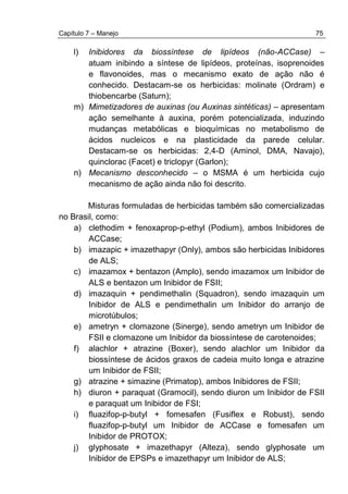 Capítulo 7 – Manejo 75
l) Inibidores da biossíntese de lipídeos (não-ACCase) –
atuam inibindo a síntese de lipídeos, proteínas, isoprenoides
e flavonoides, mas o mecanismo exato de ação não é
conhecido. Destacam-se os herbicidas: molinate (Ordram) e
thiobencarbe (Saturn);
m) Mimetizadores de auxinas (ou Auxinas sintéticas) – apresentam
ação semelhante à auxina, porém potencializada, induzindo
mudanças metabólicas e bioquímicas no metabolismo de
ácidos nucleicos e na plasticidade da parede celular.
Destacam-se os herbicidas: 2,4-D (Aminol, DMA, Navajo),
quinclorac (Facet) e triclopyr (Garlon);
n) Mecanismo desconhecido – o MSMA é um herbicida cujo
mecanismo de ação ainda não foi descrito.
Misturas formuladas de herbicidas também são comercializadas
no Brasil, como:
a) clethodim + fenoxaprop-p-ethyl (Podium), ambos Inibidores de
ACCase;
b) imazapic + imazethapyr (Only), ambos são herbicidas Inibidores
de ALS;
c) imazamox + bentazon (Amplo), sendo imazamox um Inibidor de
ALS e bentazon um Inibidor de FSII;
d) imazaquin + pendimethalin (Squadron), sendo imazaquin um
Inibidor de ALS e pendimethalin um Inibidor do arranjo de
microtúbulos;
e) ametryn + clomazone (Sinerge), sendo ametryn um Inibidor de
FSII e clomazone um Inibidor da biossíntese de carotenoides;
f) alachlor + atrazine (Boxer), sendo alachlor um Inibidor da
biossíntese de ácidos graxos de cadeia muito longa e atrazine
um Inibidor de FSII;
g) atrazine + simazine (Primatop), ambos Inibidores de FSII;
h) diuron + paraquat (Gramocil), sendo diuron um Inibidor de FSII
e paraquat um Inibidor de FSI;
i) fluazifop-p-butyl + fomesafen (Fusiflex e Robust), sendo
fluazifop-p-butyl um Inibidor de ACCase e fomesafen um
Inibidor de PROTOX;
j) glyphosate + imazethapyr (Alteza), sendo glyphosate um
Inibidor de EPSPs e imazethapyr um Inibidor de ALS;
 
