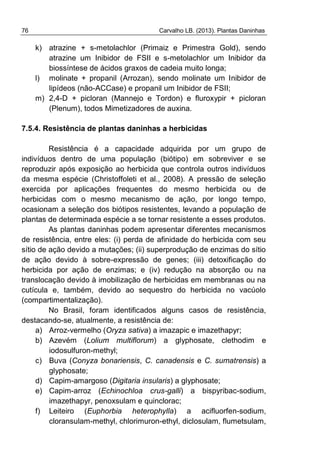 76 Carvalho LB. (2013). Plantas Daninhas
k) atrazine + s-metolachlor (Primaiz e Primestra Gold), sendo
atrazine um Inibidor de FSII e s-metolachlor um Inibidor da
biossíntese de ácidos graxos de cadeia muito longa;
l) molinate + propanil (Arrozan), sendo molinate um Inibidor de
lipídeos (não-ACCase) e propanil um Inibidor de FSII;
m) 2,4-D + picloran (Mannejo e Tordon) e fluroxypir + picloran
(Plenum), todos Mimetizadores de auxina.
7.5.4. Resistência de plantas daninhas a herbicidas
Resistência é a capacidade adquirida por um grupo de
indivíduos dentro de uma população (biótipo) em sobreviver e se
reproduzir após exposição ao herbicida que controla outros indivíduos
da mesma espécie (Christoffoleti et al., 2008). A pressão de seleção
exercida por aplicações frequentes do mesmo herbicida ou de
herbicidas com o mesmo mecanismo de ação, por longo tempo,
ocasionam a seleção dos biótipos resistentes, levando a população de
plantas de determinada espécie a se tornar resistente a esses produtos.
As plantas daninhas podem apresentar diferentes mecanismos
de resistência, entre eles: (i) perda de afinidade do herbicida com seu
sítio de ação devido a mutações; (ii) superprodução de enzimas do sítio
de ação devido à sobre-expressão de genes; (iii) detoxificação do
herbicida por ação de enzimas; e (iv) redução na absorção ou na
translocação devido à imobilização de herbicidas em membranas ou na
cutícula e, também, devido ao sequestro do herbicida no vacúolo
(compartimentalização).
No Brasil, foram identificados alguns casos de resistência,
destacando-se, atualmente, a resistência de:
a) Arroz-vermelho (Oryza sativa) a imazapic e imazethapyr;
b) Azevém (Lolium multiflorum) a glyphosate, clethodim e
iodosulfuron-methyl;
c) Buva (Conyza bonariensis, C. canadensis e C. sumatrensis) a
glyphosate;
d) Capim-amargoso (Digitaria insularis) a glyphosate;
e) Capim-arroz (Echinochloa crus-galli) a bispyribac-sodium,
imazethapyr, penoxsulam e quinclorac;
f) Leiteiro (Euphorbia heterophylla) a acifluorfen-sodium,
cloransulam-methyl, chlorimuron-ethyl, diclosulam, flumetsulam,
 