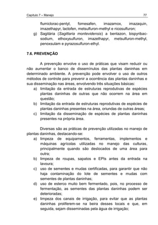 Capítulo 7 – Manejo 77
flumiclorac-pentyl, fomesafen, imazamox, imazaquin,
imazethapyr, lactofen, metsulfuron-methyl e nicosulfuron;
g) Sagitária (Sagittaria montevidensis) a bentazon, bispyribac-
sodium, ethoxysulfuron, imazethapyr, metsulfuron-methyl,
penoxsulam e pyrazosulfuron-ethyl.
7.6. PREVENÇÃO
A prevenção envolve o uso de práticas que visam reduzir ou
não aumentar o banco de dissemínulos das plantas daninhas em
determinado ambiente. A prevenção pode envolver o uso de outros
métodos de controle para prevenir a ocorrência das plantas daninhas e
sua disseminação nas áreas, envolvendo três situações básicas:
a) limitação da entrada de estruturas reprodutivas de espécies
plantas daninhas de outras que não ocorrem na área em
questão;
b) limitação da entrada de estruturas reprodutivas de espécies de
plantas daninhas presentes na área, oriundas de outras áreas;
c) limitação da disseminação de espécies de plantas daninhas
presentes na própria área.
Diversas são as práticas de prevenção utilizadas no manejo de
plantas daninhas, destacando-se:
a) limpeza de equipamentos, ferramentas, implementos e
máquinas agrícolas utilizadas no manejo das culturas,
principalmente quando são deslocados de uma área para
outra;
b) limpeza de roupas, sapatos e EPIs antes da entrada na
lavoura;
c) uso de sementes e mudas certificadas, para garantir que não
haja contaminação do lote de sementes e mudas com
sementes de plantas daninhas;
d) uso de esterco muito bem fermentado, pois, no processo de
fermentação, as sementes das plantas daninhas podem ser
deterioradas;
e) limpeza dos canais de irrigação, para evitar que as plantas
daninhas proliferem-se na beira desses locais e que, em
seguida, sejam disseminadas pela água de irrigação;
 