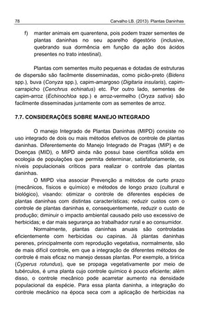 78 Carvalho LB. (2013). Plantas Daninhas
f) manter animais em quarentena, pois podem trazer sementes de
plantas daninhas no seu aparelho digestório (inclusive,
quebrando sua dormência em função da ação dos ácidos
presentes no trato intestinal).
Plantas com sementes muito pequenas e dotadas de estruturas
de dispersão são facilmente disseminadas, como picão-preto (Bidens
spp.), buva (Conyza spp.), capim-amargoso (Digitaria insularis), capim-
carrapicho (Cenchrus echinatus) etc. Por outro lado, sementes de
capim-arroz (Echinochloa spp.) e arroz-vermelho (Oryza sativa) são
facilmente disseminadas juntamente com as sementes de arroz.
7.7. CONSIDERAÇÕES SOBRE MANEJO INTEGRADO
O manejo Integrado de Plantas Daninhas (MIPD) consiste no
uso integrado de dois ou mais métodos efetivos de controle de plantas
daninhas. Diferentemente do Manejo Integrado de Pragas (MIP) e de
Doenças (MID), o MIPD ainda não possui base científica sólida em
ecologia de populações que permita determinar, satisfatoriamente, os
níveis populacionais críticos para realizar o controle das plantas
daninhas.
O MIPD visa associar Prevenção a métodos de curto prazo
(mecânicos, físicos e químico) e métodos de longo prazo (cultural e
biológico), visando: otimizar o controle de diferentes espécies de
plantas daninhas com distintas características; reduzir custos com o
controle de plantas daninhas e, consequentemente, reduzir o custo de
produção; diminuir o impacto ambiental causado pelo uso excessivo de
herbicidas; e dar mais segurança ao trabalhador rural e ao consumidor.
Normalmente, plantas daninhas anuais são controladas
eficientemente com herbicidas ou capinas. Já plantas daninhas
perenes, principalmente com reprodução vegetativa, normalmente, são
de mais difícil controle, em que a integração de diferentes métodos de
controle é mais eficaz no manejo dessas plantas. Por exemplo, a tiririca
(Cyperus rotundus), que se propaga vegetativamente por meio de
tubérculos, é uma planta cujo controle químico é pouco eficiente; além
disso, o controle mecânico pode acarretar aumento na densidade
populacional da espécie. Para essa planta daninha, a integração do
controle mecânico na época seca com a aplicação de herbicidas na
 