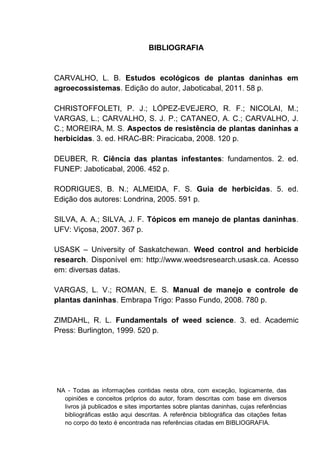 NA - Todas as informações contidas nesta obra, com exceção, logicamente, das
opiniões e conceitos próprios do autor, foram descritas com base em diversos
livros já publicados e sites importantes sobre plantas daninhas, cujas referências
bibliográficas estão aqui descritas. A referência bibliográfica das citações feitas
no corpo do texto é encontrada nas referências citadas em BIBLIOGRAFIA.
BIBLIOGRAFIA
CARVALHO, L. B. Estudos ecológicos de plantas daninhas em
agroecossistemas. Edição do autor, Jaboticabal, 2011. 58 p.
CHRISTOFFOLETI, P. J.; LÓPEZ-EVEJERO, R. F.; NICOLAI, M.;
VARGAS, L.; CARVALHO, S. J. P.; CATANEO, A. C.; CARVALHO, J.
C.; MOREIRA, M. S. Aspectos de resistência de plantas daninhas a
herbicidas. 3. ed. HRAC-BR: Piracicaba, 2008. 120 p.
DEUBER, R. Ciência das plantas infestantes: fundamentos. 2. ed.
FUNEP: Jaboticabal, 2006. 452 p.
RODRIGUES, B. N.; ALMEIDA, F. S. Guia de herbicidas. 5. ed.
Edição dos autores: Londrina, 2005. 591 p.
SILVA, A. A.; SILVA, J. F. Tópicos em manejo de plantas daninhas.
UFV: Viçosa, 2007. 367 p.
USASK – University of Saskatchewan. Weed control and herbicide
research. Disponível em: http://www.weedsresearch.usask.ca. Acesso
em: diversas datas.
VARGAS, L. V.; ROMAN, E. S. Manual de manejo e controle de
plantas daninhas. Embrapa Trigo: Passo Fundo, 2008. 780 p.
ZIMDAHL, R. L. Fundamentals of weed science. 3. ed. Academic
Press: Burlington, 1999. 520 p.
 