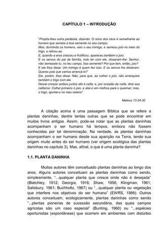 CAPÍTULO 1 – INTRODUÇÃO
“Propôs-lhes outra parábola, dizendo: O reino dos céus é semelhante ao
homem que semeia a boa semente no seu campo;
Mas, dormindo os homens, veio o seu inimigo, e semeou joio no meio do
trigo, e retirou-se.
E, quando a erva cresceu e frutificou, apareceu também o joio.
E os servos do pai de família, indo ter com ele, disseram-lhe: Senhor,
não semeaste tu, no teu campo, boa semente? Por que tem, então, joio?
E ele lhes disse: Um inimigo é quem fez isso. E os servos lhe disseram:
Queres pois que vamos arrancá-lo?
Ele, porém, lhes disse: Não; para que, ao colher o joio, não arranqueis
também o trigo com ele.
Deixai crescer ambos juntos até à ceifa; e, por ocasião da ceifa, direi aos
ceifeiros: Colhei primeiro o joio, e atai-o em molhos para o queimar; mas,
o trigo, ajuntai-o no meu celeiro”.
Mateus 13:24-30
A citação acima é uma passagem Bíblica que se refere a
plantas daninhas, dentre tantas outras que se pode encontrar em
muitos livros antigos. Assim, pode-se notar que as plantas daninhas
acompanham o ser humano há tempos, embora não fossem
conhecidas por tal denominação. Na verdade, as plantas daninhas
acompanham o ser humano desde sua aparição na Terra, tendo sua
origem muito antes do ser humano (ver origem ecológica das plantas
daninhas no capítulo 3). Mas, afinal, o que é uma planta daninha?
1.1. PLANTA DANINHA
Muitos autores têm conceituado plantas daninhas ao longo dos
anos. Alguns autores conceituam as plantas daninhas como sendo,
simplesmente, “...qualquer planta que cresce onde não é desejada”
(Blatchley, 1912; Georgia, 1916; Shaw, 1956; Klingman, 1961;
Salisbury, 1961; Buchholtz, 1967) ou “...qualquer planta ou vegetação
que interfere nos objetivos do ser humano” (EWRS, 1986). Outros
autores conceituam, ecologicamente, plantas daninhas como sendo
“...plantas pioneiras de sucessão secundária, das quais campos
agrícolas são um caso especial” (Bunting, 1960) ou “...espécies
oportunistas (espontâneas) que ocorrem em ambientes com distúrbio
 