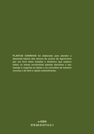 PLANTAS DANINHAS foi elaborado para atender a
demanda básica dos alunos de cursos de Agronomia
por um livro texto simples e dinâmico que explora
todos os temas envolvendo plantas daninhas e seu
manejo e organiza as ideias e os conceitos de maneira
concisa e de fácil e rápido entendimento.
e-ISBN
978-85-912712-2-1
 