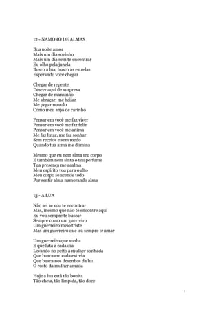 11
12 - NAMORO DE ALMAS
Boa noite amor
Mais um dia sozinho
Mais um dia sem te encontrar
Eu olho pela janela
Busco a lua, busco as estrelas
Esperando você chegar
Chegar de repente
Descer aqui de surpresa
Chegar de mansinho
Me abraçar, me beijar
Me pegar no colo
Como meu anjo de carinho
Pensar em você me faz viver
Pensar em você me faz feliz
Pensar em você me anima
Me faz lutar, me faz sonhar
Sem receios e sem medo
Quando tua alma me domina
Mesmo que eu nem sinta teu corpo
E também nem sinta o teu perfume
Tua presença me acalma
Meu espírito voa para o alto
Meu corpo se acende todo
Por sentir alma namorando alma
13 - A LUA
Não sei se vou te encontrar
Mas, mesmo que não te encontre aqui
Eu vou sempre te buscar
Sempre como um guerreiro
Um guerreiro meio triste
Mas um guerreiro que irá sempre te amar
Um guerreiro que sonha
E que luta a cada dia
Levando no peito a mulher sonhada
Que busca em cada estrela
Que busca nos desenhos da lua
O rosto da mulher amada
Hoje a lua está tão bonita
Tão cheia, tão límpida, tão doce
 