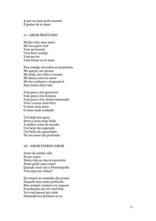 14
A que eu mais gosto mesmo
É gostar de te amar
17 - AMOR PROFUNDO
Minha vida, meu amor
Me leva para você
Vem me buscar
Vem ficar comigo
Vem me ter
Vem deixar eu te amar
Fica comigo em todos os momentos
Me aperta, me abraça
Me beija, me solta o coração
Me busca com teu amor
Me faz conhecer o impossível
Sem nunca dizer não
Vem para o teu guerreiro
Vem para o teu homem
Vem para o teu eterno namorado
Viver o amor mais livre
O amor mais puro
O amor mais sonhado
Um beijo teu agora
Seria a coisa mais linda
A melhor coisa do mundo
Um beijo tão esperado
Um beijo tão aguardado
De um amor tão profundo
18 – AMOR ETERNO AMOR
Amor da minha vida
Se por acaso
Nesta vida eu não te encontrar
Posso pedir uma coisa?
Quando você vier a Florianópolis
Vem aqui me visitar?
Eu estarei no caminho das praias
Naquele sono mais profundo
Mas sempre, sempre a te esperar
E sonhando em ver você feliz
Ver você passar por mim
Deixando teu perfume no ar
 