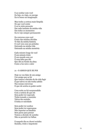 16
E ao sonhar com você
Eu fujo, eu viajo, eu navego
Eu te busco na imaginação
Mas tenho a certeza mais límpida
De que você existe
E eu te sinto presente
Em cada instante da minha vida
Em todos os momentos
Eu te vejo sempre permanente
Eu converso com você
Conto das minhas dúvidas
Te falo da minha história
E você vem com seu jeitinho
Entrando na minha vida
Entrando na minha memória
Cada minuto longe de você
É um minuto triste
É um mundo sem cor
É uma falta que dói
Que dói no fundo da alma
Como a luz sem o calor
21 - O AMIGO QUE SE FOI
Hoje eu vou falar de um amigo
Um amigo que se foi
Que tomou a decisão de da vida fugir
E que talvez eu não tenha sabido
Nas nossas conversas
O que ele sentia eu poder sentir
Uma noite eu fui surpreendido
Com a notícia de que ele
Sem poder ter esperado
Tinha tomado o caminho
Talvez tão sozinho
E tinha se suicidado
Sem poder ter sonhos
Sem poder ter esperanças
Não suportar as batalhas
Sem parar para pensar
Tomou a decisão de sozinho
Não se permitir ter falhas
E naquele dia eu chorei sozinho
Sozinho, triste e impotente
 