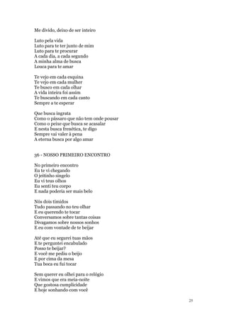 25
Me divido, deixo de ser inteiro
Luto pela vida
Luto para te ter junto de mim
Luto para te procurar
A cada dia, a cada segundo
A minha alma de busca
Louca para te amar
Te vejo em cada esquina
Te vejo em cada mulher
Te busco em cada olhar
A vida inteira foi assim
Te buscando em cada canto
Sempre a te esperar
Que busca ingrata
Como o pássaro que não tem onde pousar
Como o peixe que busca se acasalar
E nesta busca frenética, te digo
Sempre vai valer à pena
A eterna busca por algo amar
36 - NOSSO PRIMEIRO ENCONTRO
No primeiro encontro
Eu te vi chegando
O jeitinho singelo
Eu vi teus olhos
Eu senti teu corpo
E nada poderia ser mais belo
Nós dois tímidos
Tudo passando no teu olhar
E eu querendo te tocar
Conversamos sobre tantas coisas
Divagamos sobre nossos sonhos
E eu com vontade de te beijar
Até que eu segurei tuas mãos
E te perguntei encabulado
Posso te beijar?
E você me pediu o beijo
E por cima da mesa
Tua boca eu fui tocar
Sem querer eu olhei para o relógio
E vimos que era meia-noite
Que gostosa cumplicidade
E hoje sonhando com você
 