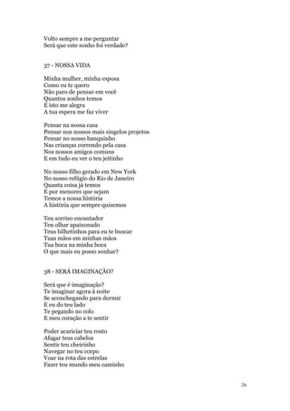 26
Volto sempre a me perguntar
Será que este sonho foi verdade?
37 - NOSSA VIDA
Minha mulher, minha esposa
Como eu te quero
Não paro de pensar em você
Quantos sonhos temos
E isto me alegra
A tua espera me faz viver
Pensar na nossa casa
Pensar nos nossos mais singelos projetos
Pensar no nosso banquinho
Nas crianças correndo pela casa
Nos nossos amigos comuns
E em tudo eu ver o teu jeitinho
No nosso filho gerado em New York
No nosso refúgio do Rio de Janeiro
Quanta coisa já temos
E por menores que sejam
Temos a nossa história
A história que sempre quisemos
Teu sorriso encantador
Teu olhar apaixonado
Teus bilhetinhos para eu te buscar
Tuas mãos em minhas mãos
Tua boca na minha boca
O que mais eu posso sonhar?
38 - SERÁ IMAGINAÇÃO?
Será que é imaginação?
Te imaginar agora à noite
Se aconchegando para dormir
E eu do teu lado
Te pegando no colo
E meu coração a te sentir
Poder acariciar teu rosto
Afagar teus cabelos
Sentir teu cheirinho
Navegar no teu corpo
Voar na rota das estrelas
Fazer teu mundo meu caminho
 