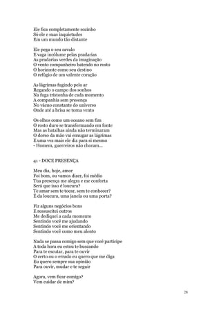 28
Ele fica completamente sozinho
Só ele e suas inquietudes
Em um mundo tão distante
Ele pega o seu cavalo
E vaga incólume pelas pradarias
As pradarias verdes da imaginação
O vento companheiro batendo no rosto
O horizonte como seu destino
O refúgio de um valente coração
As lágrimas fugindo pelo ar
Regando o campo dos sonhos
Na fuga tristonha de cada momento
A companhia sem presença
No vácuo constante do universo
Onde até a brisa se torna vento
Os olhos como um oceano sem fim
O rosto duro se transformando em fonte
Mas as batalhas ainda não terminaram
O dorso da mão vai enxugar as lágrimas
E uma vez mais ele diz para si mesmo
- Homem, guerreiros não choram...
41 - DOCE PRESENÇA
Meu dia, hoje, amor
Foi bom, ou vamos dizer, foi médio
Tua presença me alegra e me conforta
Será que isso é loucura?
Te amar sem te tocar, sem te conhecer?
É da loucura, uma janela ou uma porta?
Fiz alguns negócios bons
E ressuscitei outros
Me dediquei a cada momento
Sentindo você me ajudando
Sentindo você me orientando
Sentindo você como meu alento
Nada se passa comigo sem que você participe
A toda hora eu estou te buscando
Para te escutar, para te ouvir
O certo ou o errado eu quero que me diga
Eu quero sempre sua opinião
Para ouvir, mudar e te seguir
Agora, vem ficar comigo?
Vem cuidar de mim?
 