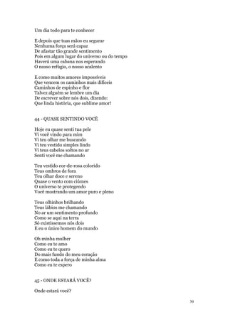 30
Um dia todo para te conhecer
E depois que tuas mãos eu segurar
Nenhuma força será capaz
De afastar tão grande sentimento
Pois em algum lugar do universo ou do tempo
Haverá uma cabana nos esperando
O nosso refúgio, o nosso acalento
E como muitos amores impossíveis
Que vencem os caminhos mais difíceis
Caminhos de espinho e flor
Talvez alguém se lembre um dia
De escrever sobre nós dois, dizendo:
Que linda história, que sublime amor!
44 - QUASE SENTINDO VOCÊ
Hoje eu quase senti tua pele
Vi você vindo para mim
Vi teu olhar me buscando
Vi teu vestido simples lindo
Vi teus cabelos soltos no ar
Senti você me chamando
Teu vestido cor-de-rosa colorido
Teus ombros de fora
Teu olhar doce e sereno
Quase o vento com ciúmes
O universo te protegendo
Você mostrando um amor puro e pleno
Teus olhinhos brilhando
Teus lábios me chamando
No ar um sentimento profundo
Como se aqui na terra
Só existíssemos nós dois
E eu o único homem do mundo
Oh minha mulher
Como eu te amo
Como eu te quero
Do mais fundo do meu coração
E como toda a força de minha alma
Como eu te espero
45 - ONDE ESTARÁ VOCÊ?
Onde estará você?
 