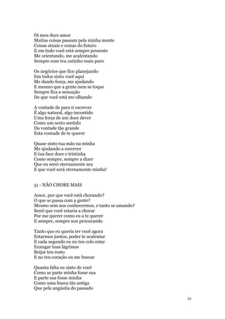 34
Oi meu doce amor
Muitas coisas passam pela minha mente
Coisas atuais e coisas do futuro
E em tudo você está sempre presente
Me orientando, me acalentando
Sempre com teu carinho mais puro
Os negócios que fico planejando
Em todos sinto você aqui
Me dando força, me ajudando
E mesmo que a gente nem se toque
Sempre fica a sensação
De que você está me olhando
A vontade de para ti escrever
É algo natural, algo incontido
Uma força de um doce dever
Como um sexto sentido
Da vontade tão grande
Esta vontade de te querer
Quase sinto tua mão na minha
Me ajudando a escrever
E tua face doce e tristinha
Como sempre, sempre a dizer
Que eu serei eternamente seu
E que você será eternamente minha!
51 - NÃO CHORE MAIS
Amor, por que você está chorando?
O que se passa com a gente?
Mesmo sem nos conhecermos, e tanto se amando?
Senti que você estaria a chorar
Por me querer como eu a te querer
E sempre, sempre nos procurando
Tanto que eu queria ter você agora
Estarmos juntos, poder te acalentar
E cada segundo eu no teu colo estar
Enxugar tuas lágrimas
Beijar teu rosto
E no teu coração eu me buscar
Quanta falta eu sinto de você
Como se parte minha fosse sua
E parte sua fosse minha
Como uma busca tão antiga
Que pela angústia do passado
 