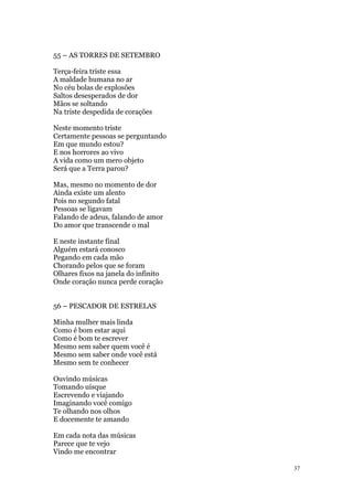37
55 – AS TORRES DE SETEMBRO
Terça-feira triste essa
A maldade humana no ar
No céu bolas de explosões
Saltos desesperados de dor
Mãos se soltando
Na triste despedida de corações
Neste momento triste
Certamente pessoas se perguntando
Em que mundo estou?
E nos horrores ao vivo
A vida como um mero objeto
Será que a Terra parou?
Mas, mesmo no momento de dor
Ainda existe um alento
Pois no segundo fatal
Pessoas se ligavam
Falando de adeus, falando de amor
Do amor que transcende o mal
E neste instante final
Alguém estará conosco
Pegando em cada mão
Chorando pelos que se foram
Olhares fixos na janela do infinito
Onde coração nunca perde coração
56 – PESCADOR DE ESTRELAS
Minha mulher mais linda
Como é bom estar aqui
Como é bom te escrever
Mesmo sem saber quem você é
Mesmo sem saber onde você está
Mesmo sem te conhecer
Ouvindo músicas
Tomando uísque
Escrevendo e viajando
Imaginando você comigo
Te olhando nos olhos
E docemente te amando
Em cada nota das músicas
Parece que te vejo
Vindo me encontrar
 