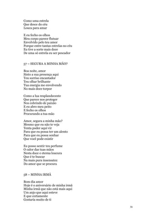 38
Como uma estrela
Que desce do céu
Louca para amar
E eu fecho os olhos
Meu corpo parece flutuar
Envolvido pelo teu amor
Porque entre tantas estrelas no céu
Eu tive a sorte mais doce
De uma só estrela eu ser pescador
57 – SEGURA A MINHA MÃO?
Boa noite, amor
Sinto a sua presença aqui
Teu sorriso encantador
Teu olhar brilhante
Tua energia me envolvendo
No mais doce torpor
Como a lua resplandecente
Que parece nos proteger
Nos cobrindo de paixão
E eu abro meu peito
E fecho os olhos
Procurando a tua mão
Amor, segura a minha mão?
Mesmo que eu não te veja
Tenta poder aqui vir
Para que eu possa ter um alento
Para que eu possa sonhar
Que você pode existir
Eu posso sentir teu perfume
O calor das tuas mãos
Nesta doce e eterna loucura
Que é te buscar
Na mais pura insensatez
Do amor que se procura
58 – MINHA IRMÃ
Bom dia amor
Hoje é o aniversário de minha irmã
Minha irmã que não está mais aqui
Um anjo que aqui esteve
E que certamente
Gostaria muito de ti
 