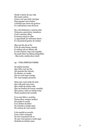 39
Desde o início de sua vida
Ela muito sofreu
Como a ter que tudo carregar
Para poupar seus irmãos
A família que tanto ela gostava
E o sofrimento com ela levar
Eu e ela tínhamos o mesmo jeito
Teimosos, guerreiros, lutadores
E até o mesmo olhar
O mesmo sinal no olho
A capacidade de enfrentar dores
E o incansável gostar de sonhar
Mas um dia ela se foi
E foi de uma forma valente
E vaidosa até no último afã
E com tristeza, mas com orgulho
Eu pude dizer na última despedida:
- Boa noite, minha doce irmã!
59 – UMA SIMPLES FEBRE
Oi minha menina
Que falta você me faz
Até quando fico doente
Eu durmo, eu sonho
Em ter você aqui comigo
Ter você sempre presente
Sinto que você cuida de mim
Que zela pelo meu sono
Que cuida da minha vida
Que me lembra de tomar remédio
Que passa a mão na minha testa
Nesta ausência tão sentida
E eu com febre e sozinho
Pareço ficar sempre melhor
Em poder te sentir
E no delírio da febre
Eu estendo a minha mão
Na certeza de você existir
E de manhã eu acordo
Com a doce sensação
No leve murmúrio do ar
De que você passou a noite aqui
Sentada na minha cama
 