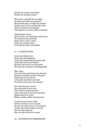 47
Desistir do sonhos mais lindo
Desistir de tua pele sentir?
Mas, amor, quando isto me abate
Eu sinto tuas mãos me puxando
Me levando para o campo dos sonhos
Sonhos que você me mostra tão reais
Onde tua alma me chamando
Traz alegrias aos meus olhos tristonhos
Naquela doce névoa
Que envolve os sentimentos mais puros
No momento da ansiedade
Onde entre o céu e a terra
Existe um mundo maior
O mundo de toda a eternidade
72 – O ACENO FINAL
Amor meu lindo amor
Nosso dia está chegando
O dia mais importante de nossa vida
Onde toda esta busca findará
Quando estivermos nos acenando
No aceno do encontro ou da despedida
Mas, amor
Como foi bom este tempo que tivemos
Quando acordados juntos sonhamos
Esperando nos encontrar
E em cada um destes cem dias
Eu tenho certeza que nos amamos
Em cada letra que escrevi
Em cada palavra que senti
Você estava sempre presente
E por mais que eu nunca te encontre
Minha alma já te sente
Minha, minha mulher eternamente
E se houverem outras vidas
Tenha a certeza no seu coração
De que em cada uma eu vou te buscar
Porque não existe nada no mundo
Que me faça esquecer
Que me faça deixar de te amar
73 – AS PONTES DA ETERNIDADE
 