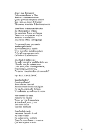 48
Amor, meu doce amor
Deixa uma coisa eu te falar
Se nunca nos encontrarmos
Quero que você sempre se lembre
Que eu nunca deixei de te amar
Tão grande a vontade de juntos estarmos
E em todos os meus aniversários
Eu olharei para as estrelas
Na ansiedade de que você desça
E como em um passe de mágica
A estrela se materialize
E na luz da estrela você apareça
Porque contigo eu quero estar
A correr pelos vales
Atravessar todas as pontes
Viver os sonhos mais impossíveis
Poder ultrapassar sem medo
Os limiares dos horizontes
E no final de cada ponte
Eu poder encontrar um bilhetinho seu
Dizendo, simples e docemente
“Meu amor, meu valente guerreiro,
Segue em paz, amor meu,
Porque eu estarei contigo eternamente!”
74 – TARDE DE SÁBADO
Quantas tardes?
Quantos sábados?
Separados estaremos?
Assistindo um desenho qualquer
No tapete, vegetando, deitados
Vivendo cada segundo que teremos
Sair no meio da tarde
Namorar no cinema
Tomar sorvete de casquinha
Andar descalços na grama
E de mãos dadas
Tua mão na minha
E no final da tarde
Irmos nos despedir do sol
Na beira do mar
Na areia morna e solitária
E no céu vermelho escreveremos
Que bom a gente se amar
 